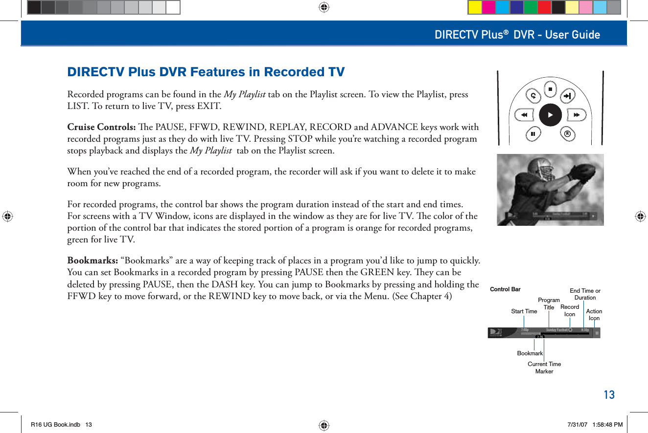 13DIRECTV Plus® DVR - User GuideRProgramTitleCurrent Time MarkerEnd Time or DurationActionIconRecordIconStart TimeBookmarkControl BarDIRECTV Plus DVR Features in Recorded TVRecorded programs can be found in the   My Playlist tab on the Playlist screen. To view the Playlist, press LIST. To return to live TV, press EXIT.Cruise Controls:   e PAUSE, FFWD, REWIND, REPLAY, RECORD and ADVANCE keys work with recorded programs just as they do with live TV. Pressing STOP while you’re watching a recorded program stops playback and displays the  My Playlist  tab on the Playlist screen.When you’ve reached the end of a recorded program, the recorder will ask if you want to delete it to make room for new programs.For recorded programs, the control bar shows the program duration instead of the start and end times. For screens with a TV Window, icons are displayed in the window as they are for live TV.   e color of the portion of the control bar that indicates the stored portion of a program is orange for recorded programs, green for live TV. Bookmarks: “Bookmarks” are a way of keeping track of places in a program you’d like to jump to quickly. You can set Bookmarks in a recorded program by pressing PAUSE then the GREEN key.   ey can be deleted by pressing PAUSE, then the DASH key. You can jump to Bookmarks by pressing and holding the FFWD key to move forward, or the REWIND key to move back, or via the Menu. (See Chapter 4)R16 UG Book.indb 13R16 UG Book.indb   137/31/07 1:58:48 PM7/31/07   1:58:48 PM