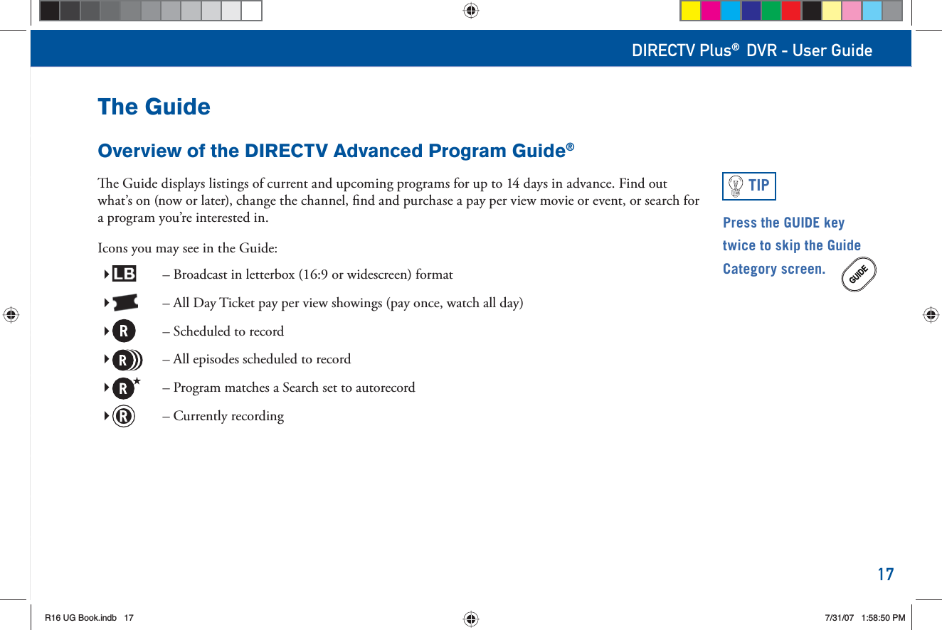 17DIRECTV Plus® DVR - User GuideThe GuideOverview of the DIRECTV Advanced Program Guide®  e Guide displays listings of current and upcoming programs for up to 14 days in advance. Find out what’s on (now or later), change the channel, ﬁ nd and purchase a   pay per view movie or event, or  search for a program you’re interested in.Icons you may see in the Guide:         – Broadcast in letterbox (16:9 or widescreen) format         – All Day Ticket pay per view  showings (pay once, watch all day)         – Scheduled to record         – All episodes scheduled to record         – Program matches a Search set to autorecord         – Currently recordingPress the GUIDE key twice to skip the Guide Category screen.GUIDETIPR16 UG Book.indb 17R16 UG Book.indb   177/31/07 1:58:50 PM7/31/07   1:58:50 PM