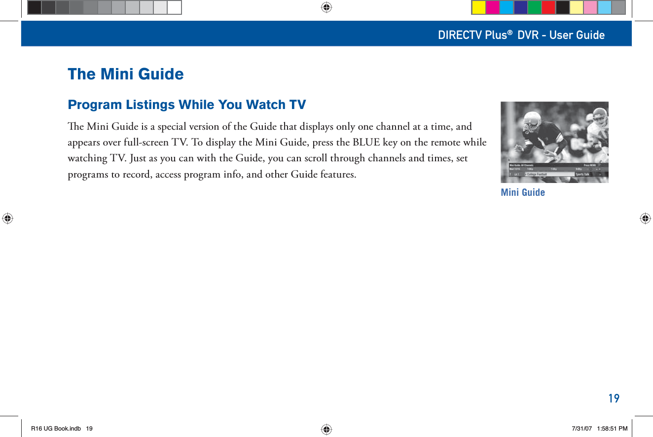 19DIRECTV Plus® DVR - User GuideThe Mini GuideProgram Listings While You Watch TV  e Mini Guide is a special version of the Guide that displays only one channel at a time, and appears over full-screen TV. To display the Mini Guide, press the BLUE key on the remote while watching TV. Just as you can with the Guide, you can scroll through channels and times, set programs to record, access program info, and other Guide features.Mini GuideR16 UG Book.indb 19R16 UG Book.indb   197/31/07 1:58:51 PM7/31/07   1:58:51 PM