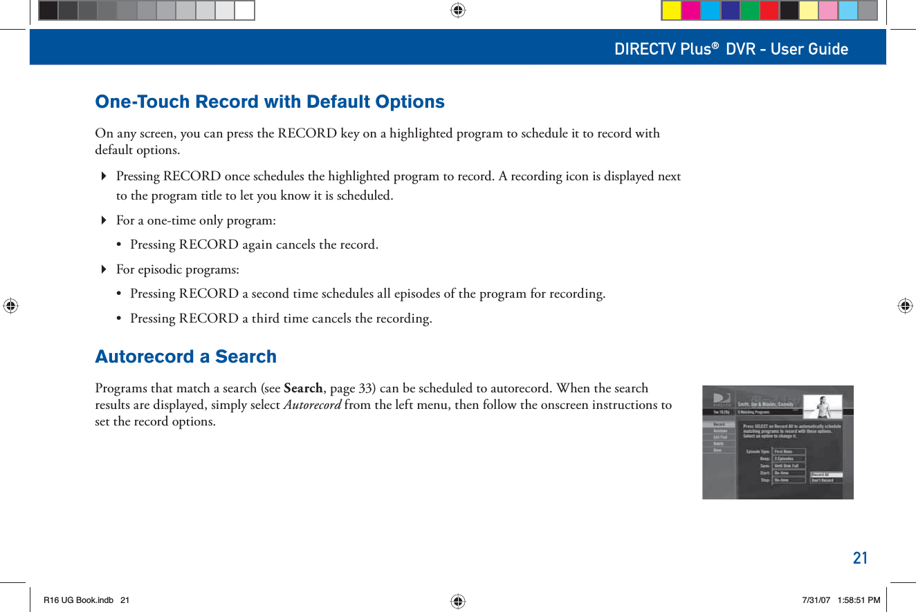 21DIRECTV Plus® DVR - User GuideOne-Touch Record with Default OptionsOn any screen, you can press the RECORD key on a highlighted program to schedule it to record with default options. Pressing RECORD once schedules the highlighted program to record. A recording icon is displayed next  to the program title to let you know it is scheduled.  For a one-time only program: •  Pressing RECORD again cancels the record. For episodic programs: •  Pressing RECORD a second time schedules all episodes of the program for recording. •  Pressing RECORD a third time cancels the recording.Autorecord a SearchPrograms that match a search (see Search, page 33) can be scheduled to autorecord. When the search results are displayed, simply select Autorecord from the left menu, then follow the onscreen instructions to set the record options.R16 UG Book.indb 21R16 UG Book.indb   217/31/07 1:58:51 PM7/31/07   1:58:51 PM
