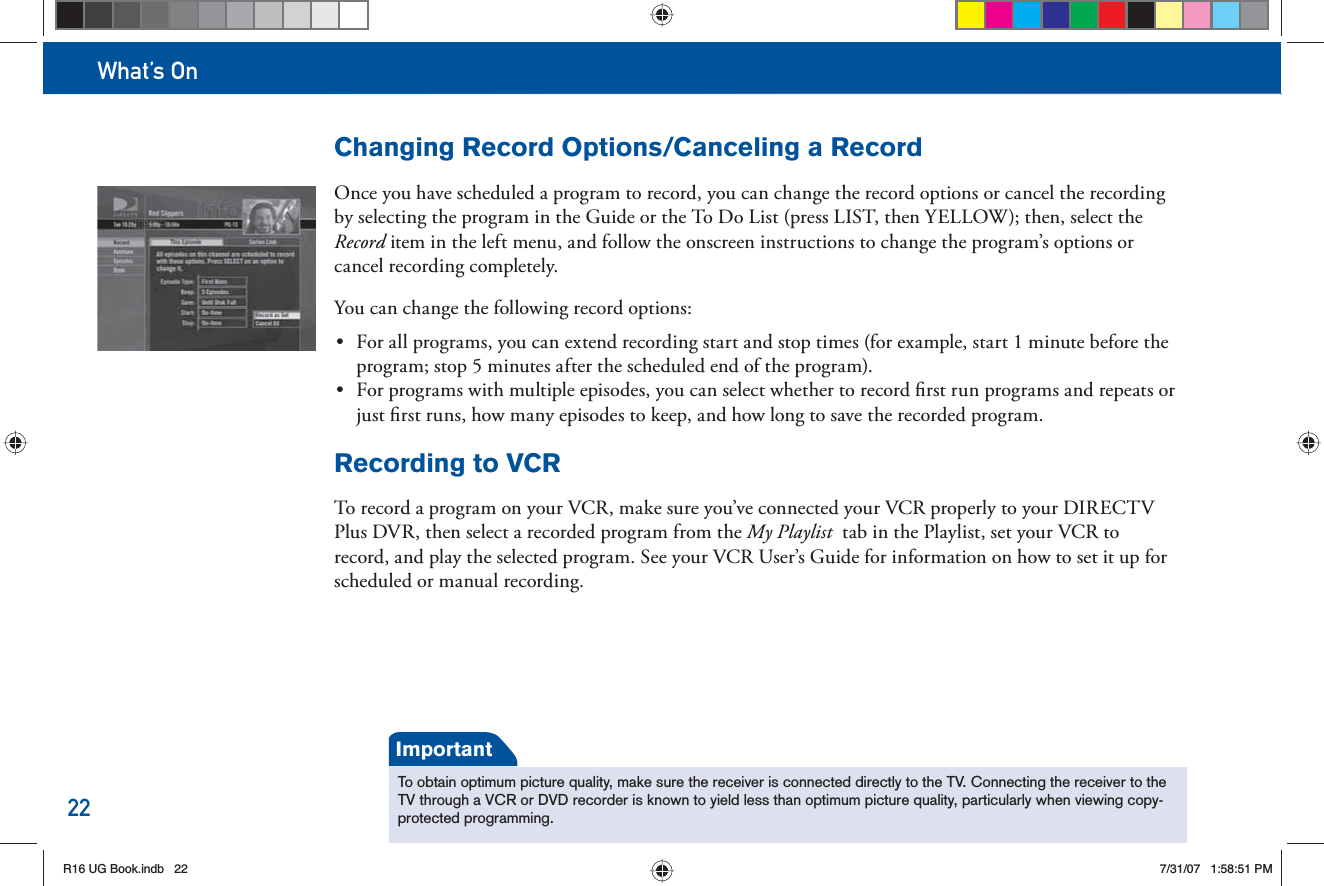 What’s On22Changing Record Options/Canceling a RecordOnce you have scheduled a program to record, you can change the record options or cancel the recording by selecting the program in the Guide or the  To Do List (press LIST, then YELLOW); then, select the Record item in the left menu, and follow the onscreen instructions to change the program’s options or cancel recording completely.You can change the following record options:•  For all programs, you can extend recording start and stop times (for example, start 1 minute before the program; stop 5 minutes after the scheduled end of the program).•  For programs with multiple episodes, you can select whether to record ﬁ rst run programs and repeats or just ﬁ rst runs, how many episodes to keep, and how long to save the recorded program.Recording to VCRTo  record a program on your VCR, make sure you’ve connected your VCR properly to your DIRECTV Plus DVR, then select a recorded program from the  My Playlist  tab in the Playlist, set your VCR to record, and play the selected program. See your VCR User’s Guide for information on how to set it up for scheduled or manual recording.To obtain optimum picture quality, make sure the receiver is connected directly to the TV. Connecting the receiver to the TV through a VCR or DVD recorder is known to yield less than optimum picture quality, particularly when viewing copy-protected programming.ImportantR16 UG Book.indb 22R16 UG Book.indb   227/31/07 1:58:51 PM7/31/07   1:58:51 PM