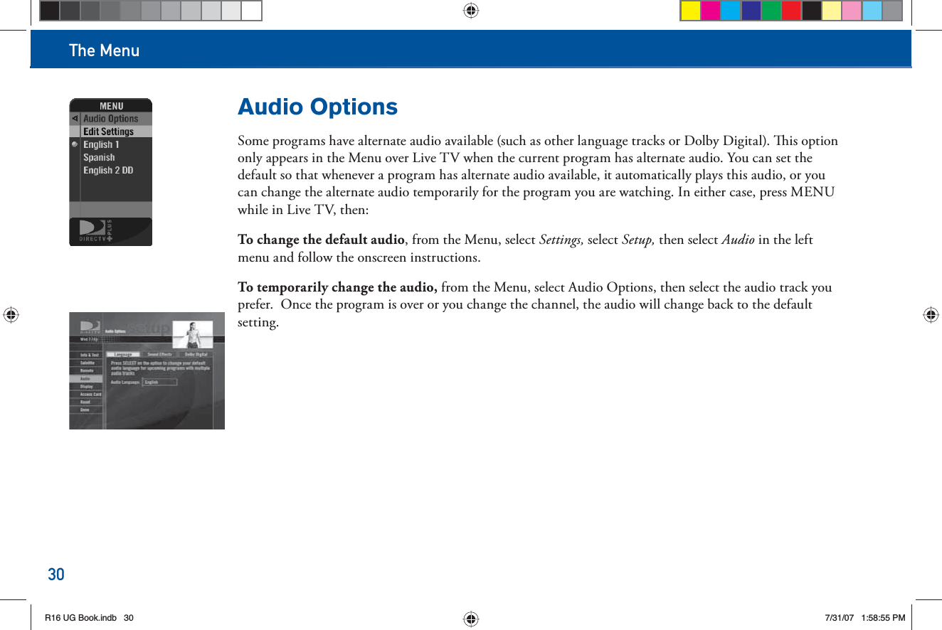The Menu30Audio OptionsSome programs have alternate audio available (such as other language tracks or Dolby Digital).  is option only appears in the Menu over Live TV when the current program has alternate audio. You can set the default so that whenever a program has alternate audio available, it automatically plays this audio, or you can change the alternate audio temporarily for the program you are watching. In either case, press MENU while in Live TV, then:To change the default audio, from the Menu, select Settings, select Setup, then select Audio in the left menu and follow the onscreen instructions.To temporarily change the audio, from the Menu, select Audio Options, then select the audio track you prefer.  Once the program is over or you change the channel, the audio will change back to the default setting.R16 UG Book.indb 30R16 UG Book.indb   307/31/07 1:58:55 PM7/31/07   1:58:55 PM