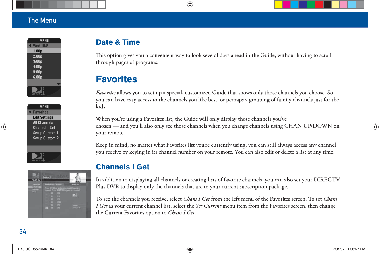 The Menu34Date &amp; Time  is option gives you a convenient way to look several days ahead in the Guide, without having to scroll through pages of programs. FavoritesFavorites allows you to set up a special, customized Guide that shows only those channels you choose. So you can have easy access to the channels you like best, or perhaps a grouping of family channels just for the kids.When you’re using a  Favorites list, the Guide will only display those channels you’ve chosen — and you’ll also only see those channels when you change channels using CHAN UP/DOWN on y o u r        r e m o t e .Keep in mind, no matter what Favorites list you’re currently using, you can still always access any channel you receive by keying in its channel number on your      remote. You can also edit or delete a list at any time. Channels I GetIn addition to displaying all channels or creating lists of favorite channels, you can also set your DIRECTV Plus DVR to display only the channels that are in your current subscription package.To see the channels you receive, select Chans I Get from the left menu of the Favorites screen. To set Chans I Get as your current channel list, select the Set Current menu item from the Favorites screen, then change the Current Favorites option to Chans I Get.R16 UG Book.indb 34R16 UG Book.indb   347/31/07 1:58:57 PM7/31/07   1:58:57 PM