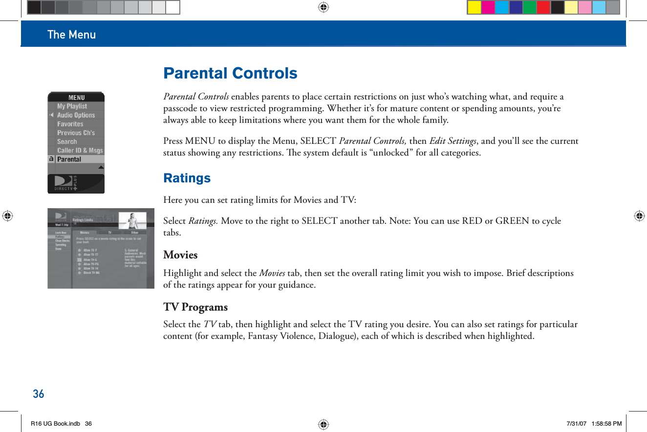 The Menu36Parental ControlsParental Controls enables parents to place certain restrictions on just who’s watching what, and require a passcode to view restricted programming. Whether it’s for mature content or spending amounts, you’re always able to keep limitations where you want them for the whole family. Press MENU to display the  Menu, SELECT        Parental Controls, then Edit Settings, and you’ll see the current status showing any restrictions.   e system default is “unlocked” for all categories.RatingsHere you can set rating limits for Movies and TV:S e l e c t       Ratings. Move to the right to SELECT another tab. Note: You can use RED or GREEN to cycle tabs.Movies Highlight and select the Movies tab, then set the overall rating limit you wish to impose. Brief descriptions of the ratings appear for your guidance.TV ProgramsSelect the TV tab, then highlight and select the TV rating you desire. You can also set ratings for particular content (for example, Fantasy Violence, Dialogue), each of which is described when highlighted.R16 UG Book.indb 36R16 UG Book.indb   367/31/07 1:58:58 PM7/31/07   1:58:58 PM