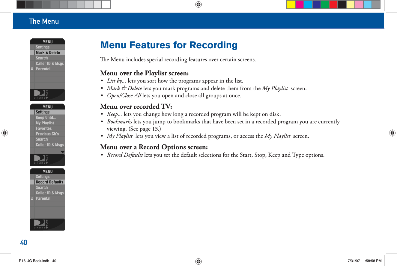 The Menu40Menu Features for Recording  e Menu includes special recording features over certain screens.Menu over the   Playlist screen:•  List by... lets you sort how the programs appear in the list.•  Mark &amp; Delete lets you mark programs and delete them from the  My Playlist  screen.•  Open/Close All lets you open and close all groups at once.Menu over recorded TV:•  Keep... lets you change how long a recorded program will be kept on disk.•  Bookmarks lets you jump to bookmarks that have been set in a recorded program you are currently viewing. (See page 13.)•  My Playlist  lets you view a list of recorded programs, or access the My Playlist  screen.Menu over a Record Options screen:•  Record Defaults lets you set the default selections for the Start, Stop, Keep and Type options.R16 UG Book.indb 40R16 UG Book.indb   407/31/07 1:58:58 PM7/31/07   1:58:58 PM