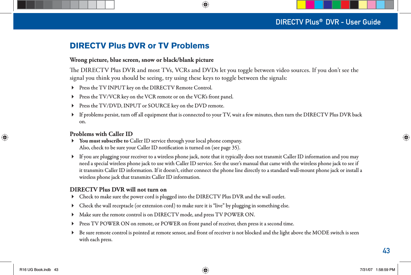 43DIRECTV Plus® DVR - User GuideDIRECTV Plus DVR or TV ProblemsWrong picture, blue screen, snow or black/blank picture  e DIRECTV Plus DVR and most TVs, VCRs and DVDs let you toggle between video sources. If you don’t see the signal you think you should be seeing, try using these keys to toggle between the signals:Press the TV INPUT key on the DIRECTV       Remote  Control.Press the TV/VCR key on the VCR       remote or on the VCR’s front panel.Press the TV/DVD, INPUT or SOURCE key on the DVD remote. If problems persist, turn o  all equipment that is connected to your TV, wait a few minutes, then turn the DIRECTV Plus DVR back on.Problems with  Caller IDYou must subscribe to Caller ID service through your local phone company. Also, check to be sure your Caller ID noti cation is turned on (see page 35). If you are plugging your receiver to a wireless phone jack, note that it typically does not transmit Caller ID information and you may  need a special wireless phone jack to use with Caller ID service. See the user’s manual that came with the wireless phone jack to see if it transmits Caller ID information. If it doesn’t, either connect the phone line directly to a standard wall-mount phone jack or install a wireless phone jack that transmits Caller ID information.DIRECTV Plus DVR will not turn onCheck to make sure the power cord is plugged into the DIRECTV Plus DVR and the wall outlet. Check the wall receptacle (or extension cord) to make sure it is “live” by plugging in something else. Make sure the       remote control is on   DIRECTV mode, and press TV POWER ON.Press TV POWER ON on remote, or POWER on front panel of receiver, then press it a second time. Be sure       remote control is pointed at      remote sensor, and front of receiver is not blocked and the light above the MODE switch is seen with each press.R16 UG Book.indb 43R16 UG Book.indb   437/31/07 1:58:59 PM7/31/07   1:58:59 PM