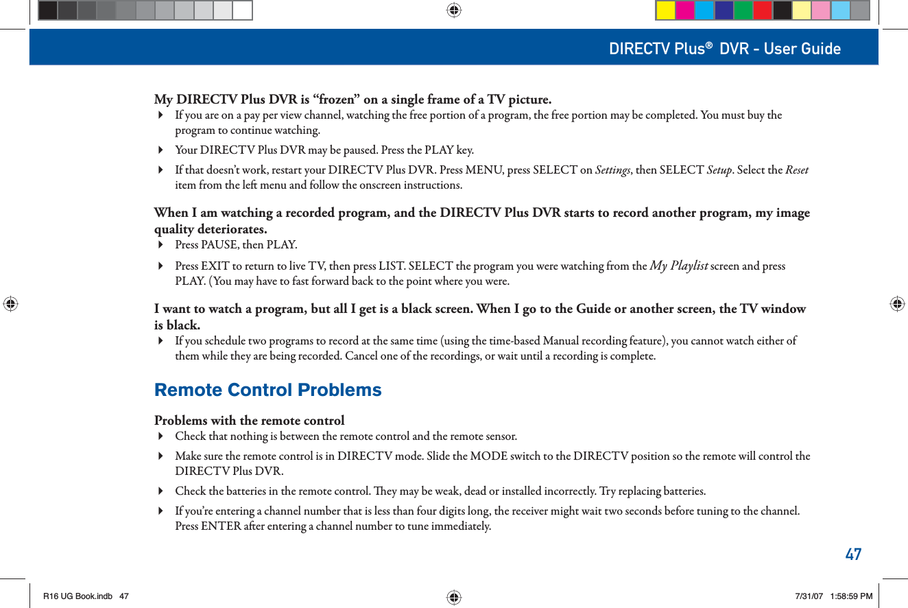 47DIRECTV Plus® DVR - User GuideMy DIRECTV Plus DVR is “frozen” on a single frame of a TV picture.If you are on a pay per view channel, watching the free portion of a program, the free portion may be completed. You must buy the  program to continue watching.Your DIRECTV Plus DVR may be paused. Press the PLAY key. If that doesn’t work, restart your DIRECTV Plus DVR. Press MENU, press SELECT on  Settings, then SELECT Setup. Select the Reset item from the le  menu and follow the onscreen instructions.When I am watching a recorded program, and the DIRECTV Plus DVR starts to record another program, my image quality deteriorates.Press PAUSE, then PLAY. Press EXIT to return to live TV, then press LIST. SELECT the program you were watching from the   My Playlist screen and press PLAY. (You may have to fast forward back to the point where you were.I want to watch a program, but all I get is a black screen. When I go to the Guide or another screen, the TV window  is black.If you schedule two programs to record at the same time (using the time-based Manual recording feature), you cannot watch either of  them while they are being recorded. Cancel one of the recordings, or wait until a recording is complete.Remote Control ProblemsProblems  with  the       remote  controlCheck that nothing is between the       remote  control  and  the       remote  sensor. Make sure the       remote control is in  DIRECTV mode. Slide the   MODE switch to the DIRECTV position so the      remote will control the DIRECTV Plus DVR. Check  the   batteries  in  the       remote  control.    ey may be weak, dead or installed incorrectly. Try replacing batteries.  If you’re entering a channel number that is less than four digits long, the receiver might wait two seconds before    tuning to the channel. Press ENTER a er entering a channel number to tune immediately.R16 UG Book.indb 47R16 UG Book.indb   477/31/07 1:58:59 PM7/31/07   1:58:59 PM