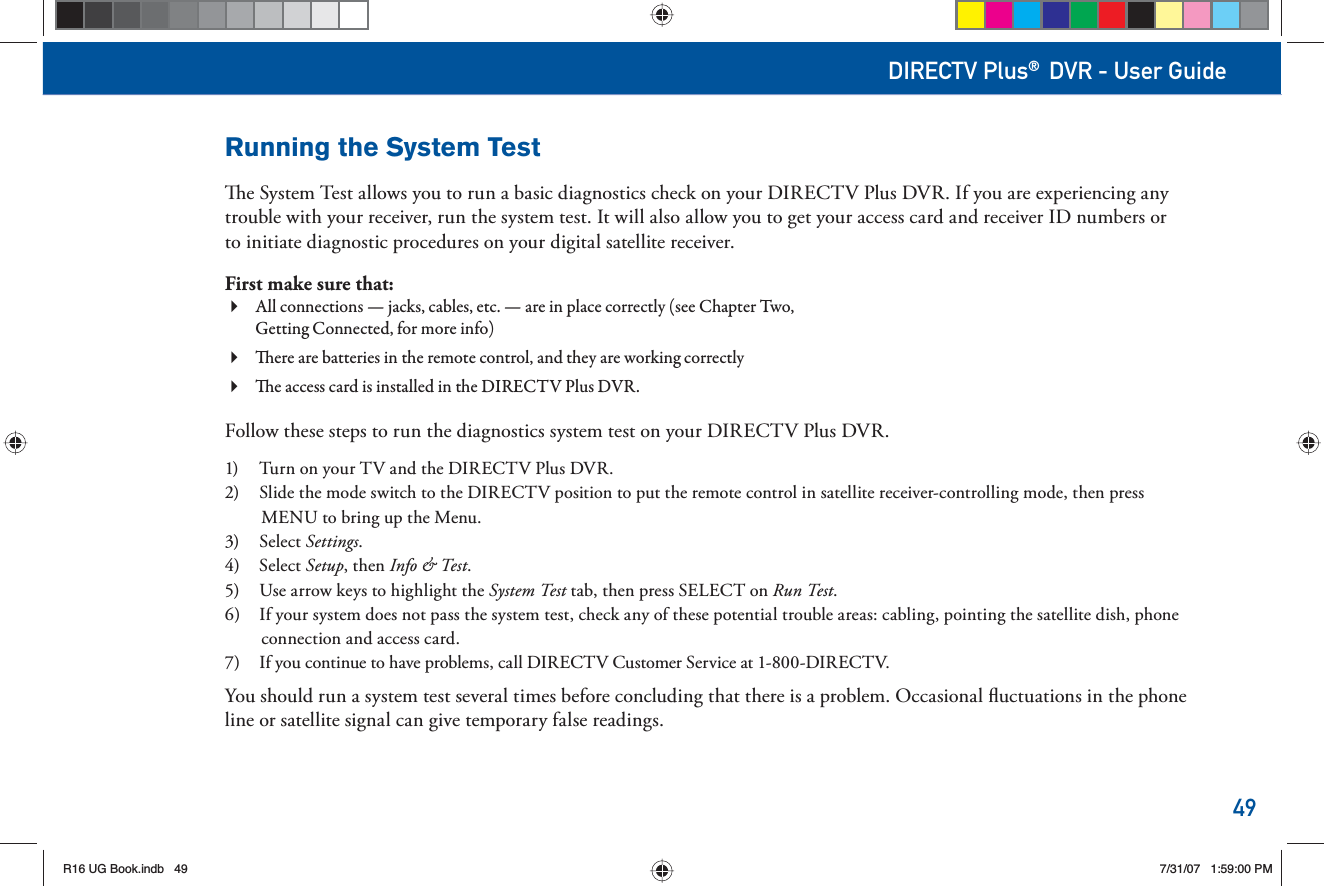 49DIRECTV Plus® DVR - User GuideRunning the  System Test  e  System Test allows you to run a basic diagnostics check on your DIRECTV Plus DVR. If you are experiencing any trouble with your receiver, run the system test. It will also allow you to get your  access card and receiver ID numbers or to initiate diagnostic procedures on your digital satellite receiver.First make sure that: All   connections —   jacks, cables, etc. — are in place correctly (see Chapter Two, Getting Connected, for more info) ere are   batteries in the      remote control, and they are working correctly e   access card is installed in the DIRECTV Plus DVR.Follow these steps to run the diagnostics system test on your DIRECTV Plus DVR.1)  Turn on your TV and the DIRECTV Plus DVR.2)  Slide the  mode switch to the DIRECTV position to put the      remote control in satellite receiver-controlling mode, then press  MENU to bring up the  Menu.3) Select  Settings.4) Select   S e t u p , then Info &amp; Test.5)  Use arrow keys to highlight the  System  Test  tab, then press SELECT on Run Test.6)  If your system does not pass the system test, check any of these potential trouble areas: cabling, pointing the satellite dish, phone connection and  access card.7)  If you continue to have problems, call DIRECTV Customer Service at 1-800-DIRECTV. You should run a system test several times before concluding that there is a problem. Occasional ﬂ uctuations in the phone line or satellite signal can give temporary false readings.R16 UG Book.indb 49R16 UG Book.indb   497/31/07 1:59:00 PM7/31/07   1:59:00 PM