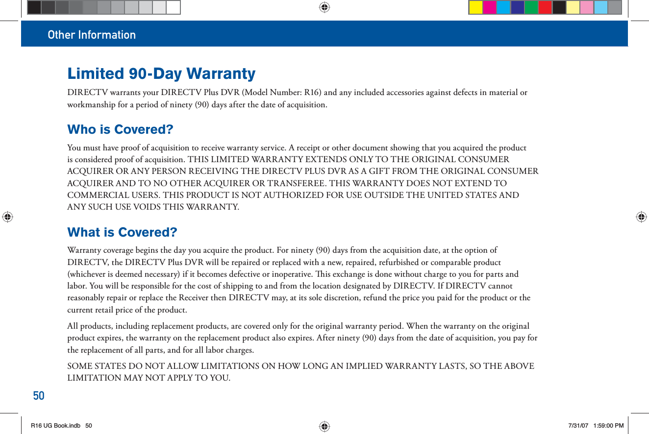 Other Information50Limited 90-Day WarrantyDIRECTV warrants your DIRECTV Plus DVR (Model Number: R16) and any included accessories against defects in material or workmanship for a period of ninety (90) days after the date of acquisition. Who is Covered?You must have proof of acquisition to receive warranty service. A receipt or other document showing that you acquired the product is considered proof of acquisition. THIS LIMITED WARRANTY EXTENDS ONLY TO THE ORIGINAL CONSUMER ACQUIRER OR ANY PERSON RECEIVING THE DIRECTV PLUS DVR AS A GIFT FROM THE ORIGINAL CONSUMER ACQUIRER AND TO NO OTHER ACQUIRER OR TRANSFEREE. THIS WARRANTY DOES NOT EXTEND TO COMMERCIAL USERS. THIS PRODUCT IS NOT AUTHORIZED FOR USE OUTSIDE THE UNITED STATES AND ANY SUCH USE VOIDS THIS WARRANTY.What is Covered?Warranty coverage begins the day you acquire the product. For ninety (90) days from the acquisition date, at the option of DIRECTV, the DIRECTV Plus DVR will be repaired or replaced with a new, repaired, refurbished or comparable product (whichever is deemed necessary) if it becomes defective or inoperative.   is exchange is done without charge to you for parts and labor. You will be responsible for the cost of shipping to and from the location designated by DIRECTV. If DIRECTV cannot reasonably repair or replace the Receiver then DIRECTV may, at its sole discretion, refund the price you paid for the product or the current retail price of the product. All products, including replacement products, are covered only for the original warranty period. When the warranty on the original product expires, the warranty on the replacement product also expires. After ninety (90) days from the date of acquisition, you pay for the replacement of all parts, and for all labor charges. SOME STATES DO NOT ALLOW LIMITATIONS ON HOW LONG AN IMPLIED WARRANTY LASTS, SO THE ABOVE LIMITATION MAY NOT APPLY TO YOU.R16 UG Book.indb 50R16 UG Book.indb   507/31/07 1:59:00 PM7/31/07   1:59:00 PM