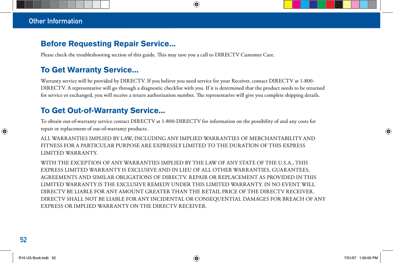 Other Information52Before Requesting Repair Service... Please check the troubleshooting section of this guide.   is may save you a call to DIRECTV Customer Care. To Get Warranty Service...  Warranty service will be provided by DIRECTV. If you believe you need service for your Receiver, contact DIRECTV at 1-800-DIRECTV. A representative will go through a diagnostic checklist with you. If it is determined that the product needs to be returned for service or exchanged, you will receive a return authorization number.   e representative will give you complete shipping details.To Get Out-of-Warranty Service... To obtain out-of- warranty service contact DIRECTV at 1-800-DIRECTV for information on the possibility of and any costs for repair or replacement of out-of- warranty products. ALL WARRANTIES IMPLIED BY LAW, INCLUDING ANY IMPLIED WARRANTIES OF MERCHANTABILITY AND FITNESS FOR A PARTICULAR PURPOSE ARE EXPRESSLY LIMITED TO THE DURATION OF THIS EXPRESS LIMITED WARRANTY. WITH THE EXCEPTION OF ANY WARRANTIES IMPLIED BY THE LAW OF ANY STATE OF THE U.S.A., THIS EXPRESS LIMITED WARRANTY IS EXCLUSIVE AND IN LIEU OF ALL OTHER WARRANTIES, GUARANTEES, AGREEMENTS AND SIMILAR OBLIGATIONS OF DIRECTV. REPAIR OR REPLACEMENT AS PROVIDED IN THIS LIMITED WARRANTY IS THE EXCLUSIVE REMEDY UNDER THIS LIMITED WARRANTY. IN NO EVENT WILL DIRECTV BE LIABLE FOR ANY AMOUNT GREATER THAN THE RETAIL PRICE OF THE DIRECTV RECEIVER. DIRECTV SHALL NOT BE LIABLE FOR ANY INCIDENTAL OR CONSEQUENTIAL DAMAGES FOR BREACH OF ANY EXPRESS OR IMPLIED WARRANTY ON THE DIRECTV RECEIVER. R16 UG Book.indb 52R16 UG Book.indb   527/31/07 1:59:00 PM7/31/07   1:59:00 PM