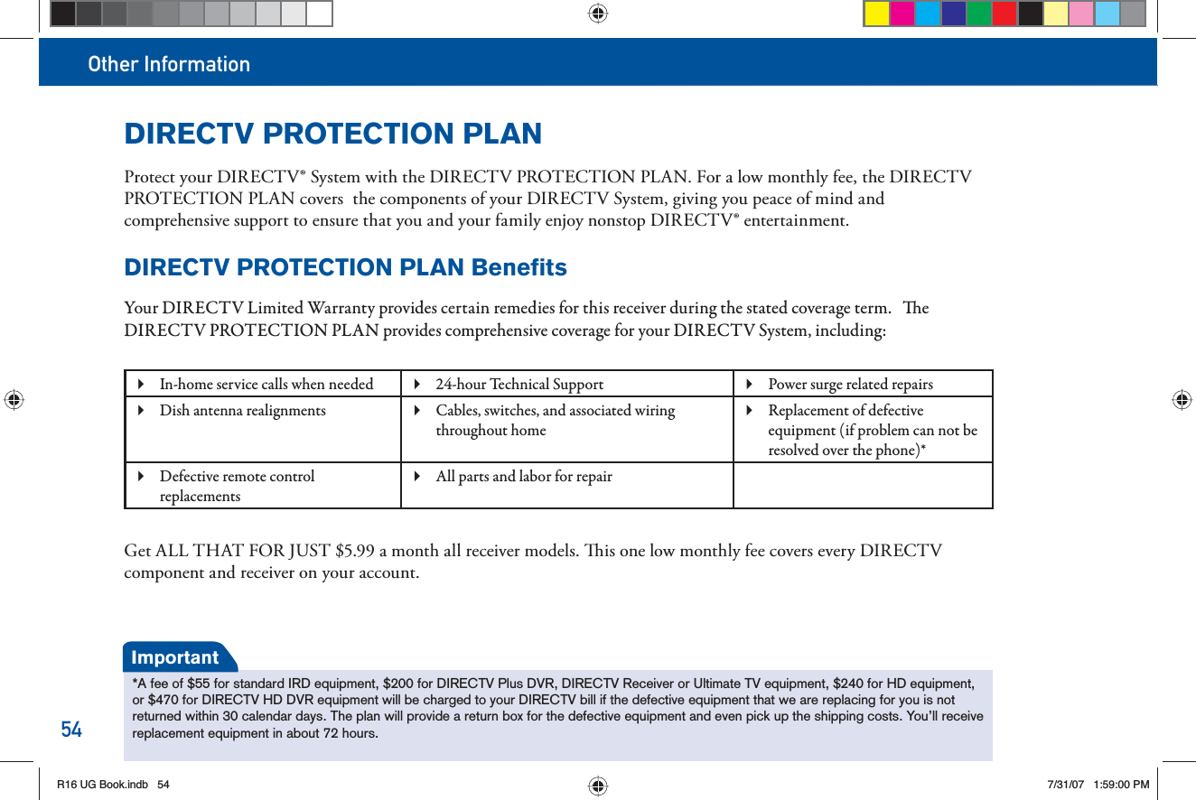 Other Information54DIRECTV PROTECTION PLANProtect your DIRECTV® System with the DIRECTV PROTECTION PLAN. For a low monthly fee, the DIRECTV PROTECTION PLAN covers  the components of your DIRECTV System, giving you peace of mind and  comprehensive support to ensure that you and your family enjoy nonstop DIRECTV® entertainment.DIRECTV PROTECTION PLAN BenefitsYour DIRECTV Limited Warranty provides certain remedies for this receiver during the stated coverage term.    e DIRECTV PROTECTION PLAN provides comprehensive coverage for your DIRECTV System, including: In-home service calls when needed  24-hour Technical Support Power surge related repairs  Dish antenna realignments  Cables, switches, and associated wiring  throughout homeReplacement of defective  equipment (if problem can not be resolved over the phone)*Defective remote control  replacementsAll parts and labor for repair Get ALL THAT FOR JUST $5.99 a month all receiver models.   is one low monthly fee covers every DIRECTV component and receiver on your account.*A fee of $55 for standard IRD equipment, $200 for DIRECTV Plus DVR, DIRECTV Receiver or Ultimate TV equipment, $240 for HD equipment,or $470 for DIRECTV HD DVR equipment will be charged to your DIRECTV bill if the defective equipment that we are replacing for you is not returned within 30 calendar days. The plan will provide a return box for the defective equipment and even pick up the shipping costs. You’ll receive replacement equipment in about 72 hours.ImportantR16 UG Book.indb 54R16 UG Book.indb   547/31/07 1:59:00 PM7/31/07   1:59:00 PM