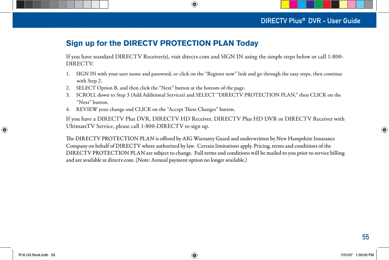55DIRECTV Plus® DVR - User GuideSign up for the DIRECTV PROTECTION PLAN TodayIf you have standard DIRECTV Receiver(s), visit directv.com and SIGN IN using the simple steps below or call 1-800-DIRECTV.1.  SIGN IN with your user name and password, or click on the “Register now” link and go through the easy steps, then continue with Step 2.2.  SELECT Option B, and then click the “Next” button at the bottom of the page.3.  SCROLL down to Step 3 (Add Additional Services) and SELECT “DIRECTV PROTECTION PLAN,” then CLICK on the “Next” button.4.  REVIEW your change and CLICK on the “Accept   ese Changes” button.If you have a DIRECTV Plus DVR, DIRECTV HD Receiver, DIRECTV Plus HD DVR or DIRECTV Receiver with UltimateTV Service, please call 1-800-DIRECTV to sign up.  e DIRECTV PROTECTION PLAN is o ered by AIG Warranty Guard and underwritten by New Hampshire Insurance Company on behalf of DIRECTV where authorized by law.  Certain limitations apply. Pricing, terms and conditions of the DIRECTV PROTECTION PLAN are subject to change.  Full terms and conditions will be mailed to you prior to service billing and are available at directv.com. (Note: Annual payment option no longer available.)R16 UG Book.indb 55R16 UG Book.indb   557/31/07 1:59:00 PM7/31/07   1:59:00 PM