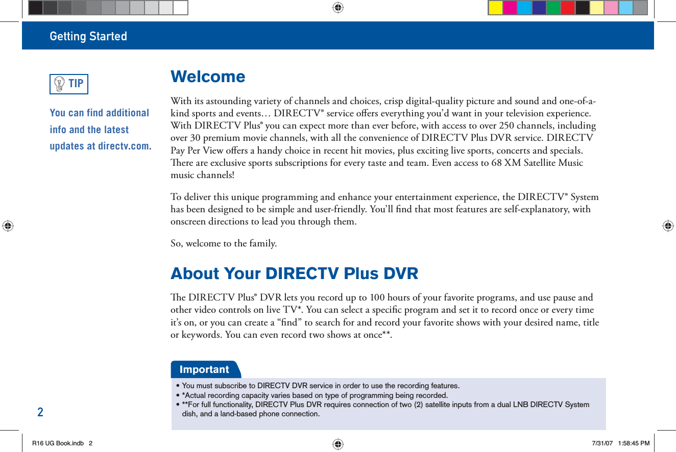 Getting Started2WelcomeWith its astounding variety of channels and choices, crisp digital-quality picture and sound and one-of-a-kind sports and events… DIRECTV® service oﬀ ers everything you’d want in your television experience. With DIRECTV Plus® you can expect more than ever before, with access to over 250 channels, including over 30 premium movie channels, with all the convenience of DIRECTV Plus DVR service. DIRECTV  Pay Per View oﬀ ers a handy choice in recent hit movies, plus exciting live sports, concerts and specials.   ere are exclusive sports subscriptions for every taste and team. Even access to 68 XM Satellite Music music channels!To deliver this unique    programming and enhance your entertainment experience, the DIRECTV® System has been designed to be simple and user-friendly. You’ll ﬁ nd that most features are self-explanatory, with onscreen directions to lead you through them.So, welcome to the family.About Your DIRECTV Plus DVR  e DIRECTV Plus® DVR lets you record up to 100 hours of your favorite programs, and use pause and other video controls on live TV*. You can select a speciﬁ c program and set it to record once or every time it’s on, or you can create a “ﬁ nd” to search for and record your favorite shows with your desired name, title or keywords. You can even record two shows at once**.• You must subscribe to DIRECTV DVR service in order to use the recording features.• *Actual recording capacity varies based on type of programming being recorded.• **For full functionality, DIRECTV Plus DVR requires connection of two (2) satellite inputs from a dual LNB DIRECTV System dish, and a land-based phone connection.ImportantYou can find additional info and the latest updates at directv.com.TIPR16 UG Book.indb 2R16 UG Book.indb   27/31/07 1:58:45 PM7/31/07   1:58:45 PM