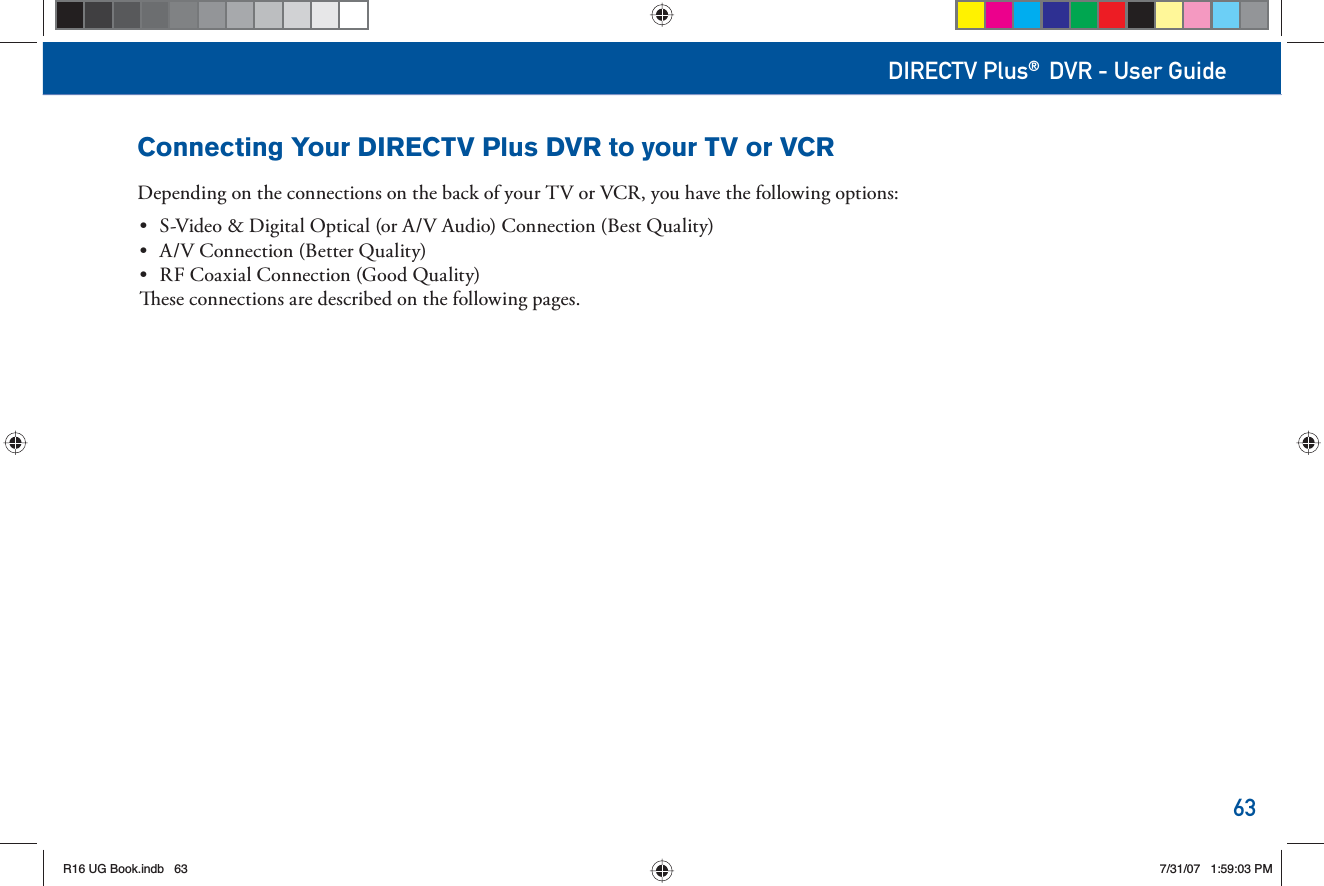 63DIRECTV Plus® DVR - User GuideConnecting Your DIRECTV Plus DVR to your TV or VCRDepending on the connections on the back of your TV or VCR, you have the following options:•  S-Video &amp; Digital Optical (or A/V Audio) Connection (Best Quality)•  A/V Connection (Better Quality)•  RF Coaxial Connection (Good Quality)  ese connections are described on the following pages.R16 UG Book.indb 63R16 UG Book.indb   637/31/07 1:59:03 PM7/31/07   1:59:03 PM