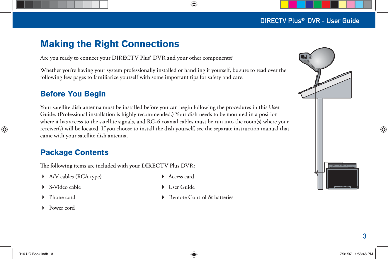 3DIRECTV Plus® DVR - User GuideMaking the Right ConnectionsAre you ready to connect your DIRECTV Plus® DVR and your other components?Whether you’re having your system professionally installed or handling it yourself, be sure to read over the following few pages to familiarize yourself with some important tips for safety and care.Before You BeginYour satellite dish antenna must be installed before you can begin following the procedures in this User Guide. (Professional installation is highly recommended.) Your dish needs to be mounted in a position where it has access to the satellite signals, and RG-6 coaxial cables must be run into the room(s) where your receiver(s) will be located. If you choose to install the dish yourself, see the separate instruction manual that came with your satellite dish antenna. Package Contents  e following items are included with your DIRECTV Plus DVR:A/V cables (RCA type)   Access cardS-Video cable   User GuidePhone cord  Remote Control &amp; batteriesPower cord R16 UG Book.indb 3R16 UG Book.indb   37/31/07 1:58:46 PM7/31/07   1:58:46 PM