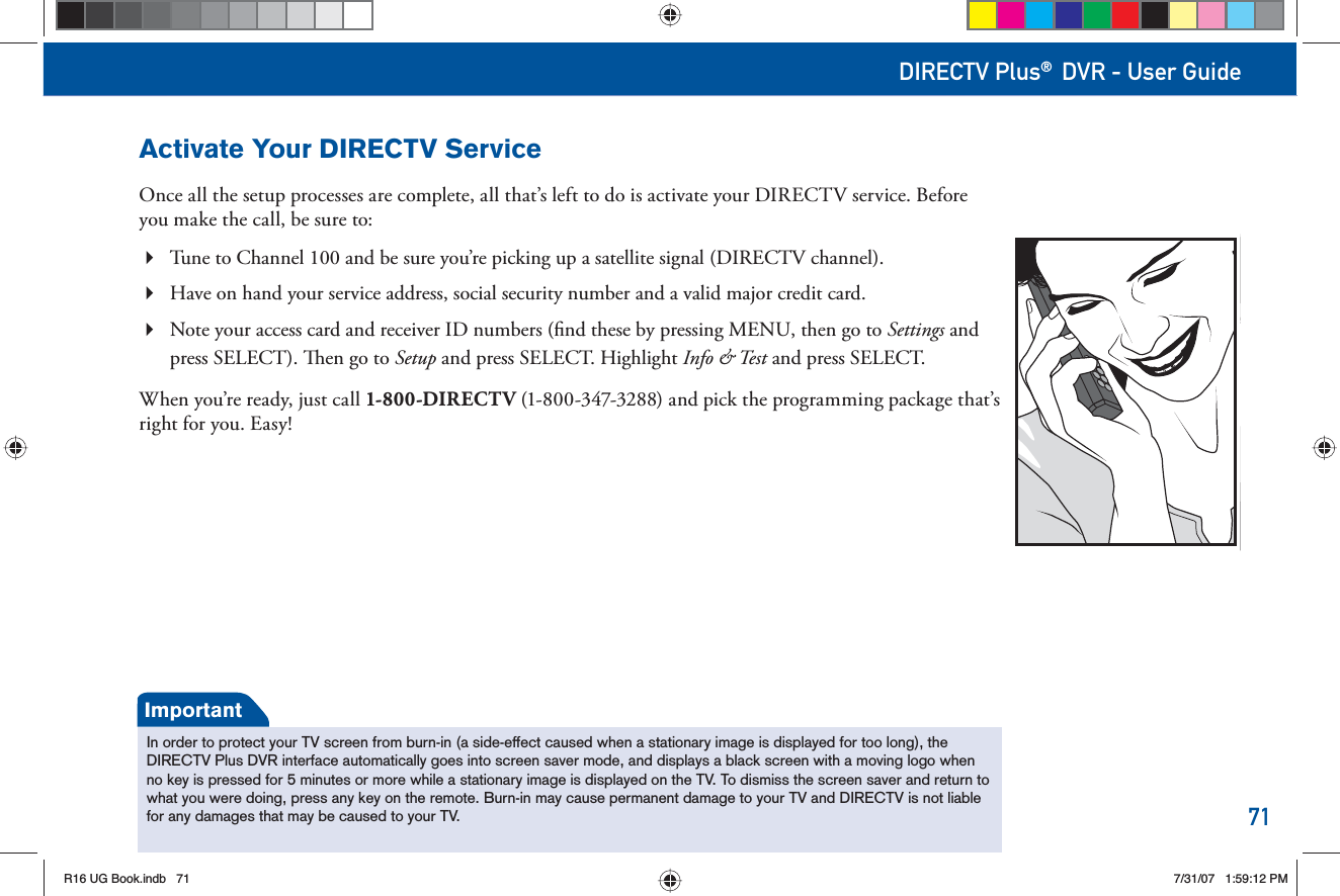 71DIRECTV Plus® DVR - User GuideActivate Your DIRECTV ServiceOnce all the setup processes are complete, all that’s left to do is activate your DIRECTV service. Before you make the call, be sure to:Tune to Channel 100 and be sure you’re picking up a satellite signal (DIRECTV channel).  Have on hand your service address, social security number and a valid major credit card.  Note your access card and receiver ID numbers (ﬁ nd these by pressing MENU, then go to Settings and press SELECT).   en go to Setup and press SELECT. Highlight Info &amp; Test and press SELECT.When you’re ready, just call 1-800-DIRECT V (1-800-347-3288) and pick the programming package that’s right for you. Easy!In order to protect your TV screen from burn-in (a side-effect caused when a stationary image is displayed for too long), the DIRECTV Plus DVR interface automatically goes into screen saver mode, and displays a black screen with a moving logo when no key is pressed for 5 minutes or more while a stationary image is displayed on the TV. To dismiss the screen saver and return to what you were doing, press any key on the remote. Burn-in may cause permanent damage to your TV and DIRECTV is not liable for any damages that may be caused to your TV.ImportantR16 UG Book.indb 71R16 UG Book.indb   717/31/07 1:59:12 PM7/31/07   1:59:12 PM