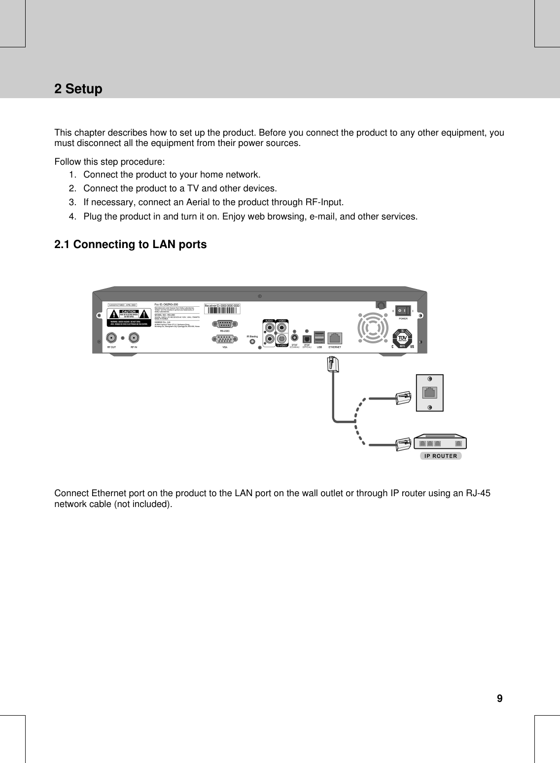 **This chapter describes how to set up the product. Before you connect the product to any other equipment, youmust disconnect all the equipment from their power sources.**Follow this step procedure:1. Connect the product to your home network.2. Connect the product to a TV and other devices.3. If necessary, connect an Aerial to the product through RF-Input.4. Plug the product in and turn it on. Enjoy web browsing, e-mail, and other services.2.1 Connecting to LAN ports****Connect Ethernet port on the product to the LAN port on the wall outlet or through IP router using an RJ-45network cable (not included).**2 Setup9****************************