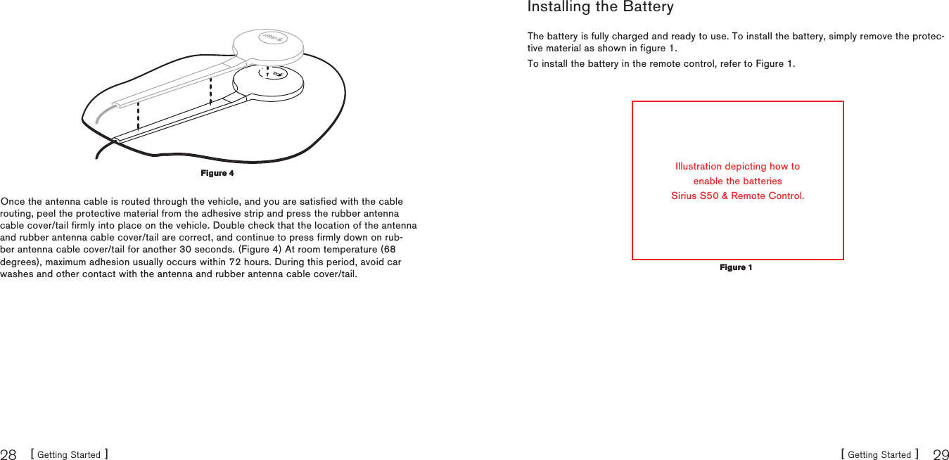 [ Getting Started ]28[ Getting Started ] 29Once the antenna cable is routed through the vehicle, and you are satisfied with the cable routing, peel the protective material from the adhesive strip and press the rubber antenna cable cover/tail firmly into place on the vehicle. Double check that the location of the antenna and rubber antenna cable cover/tail are correct, and continue to press firmly down on rub-ber antenna cable cover/tail for another 30 seconds. (Figure 4) At room temperature (68 degrees), maximum adhesion usually occurs within 72 hours. During this period, avoid car washes and other contact with the antenna and rubber antenna cable cover/tail.Figure 4Figure 4Installing the BatteryThe battery is fully charged and ready to use. To install the battery, simply remove the protec-tive material as shown in figure 1.To install the battery in the remote control, refer to Figure 1.Illustration depicting how toenable the batteriesSirius S50 &amp; Remote Control.Figure 1Figure 1