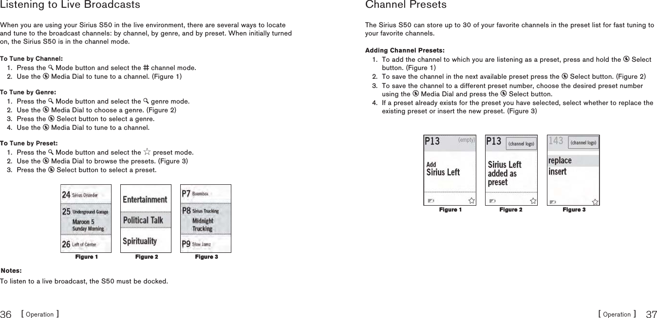 [ Operation ]36[ Operation ] 37Listening to Live BroadcastsWhen you are using your Sirius S50 in the live environment, there are several ways to locate and tune to the broadcast channels: by channel, by genre, and by preset. When initially turned on, the Sirius S50 is in the channel mode.To Tune by Channel:Press the   Mode button and select the   channel mode.Use the   Media Dial to tune to a channel. (Figure 1)To Tune by Genre:Press the   Mode button and select the   genre mode.Use the   Media Dial to choose a genre. (Figure 2)Press the   Select button to select a genre.Use the   Media Dial to tune to a channel.To Tune by Preset:Press the   Mode button and select the   preset mode.Use the   Media Dial to browse the presets. (Figure 3)Press the   Select button to select a preset.Notes:To listen to a live broadcast, the S50 must be docked.1.2.1.2.3.4.1.2.3.Figure 1Figure 1 Figure 2Figure 2 Figure 3Figure 3Channel PresetsThe Sirius S50 can store up to 30 of your favorite channels in the preset list for fast tuning to your favorite channels.Adding Channel Presets:To add the channel to which you are listening as a preset, press and hold the   Select button. (Figure 1)To save the channel in the next available preset press the   Select button. (Figure 2)To save the channel to a different preset number, choose the desired preset number using the   Media Dial and press the   Select button.If a preset already exists for the preset you have selected, select whether to replace the existing preset or insert the new preset. (Figure 3)1.2.3.4.Figure 1Figure 1 Figure 2Figure 2Figure 3Figure 3