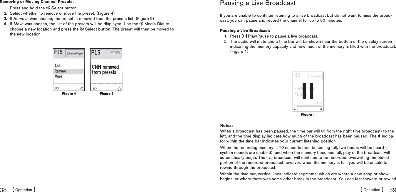 [ Operation ]38[ Operation ] 39Removing or Moving Channel Presets:Press and hold the   Select button.Select whether to remove or move the preset. (Figure 4)If Remove was chosen, the preset is removed from the presets list. (Figure 5)If Move was chosen, the list of the presets will be displayed. Use the   Media Dial to choose a new location and press the   Select button. The preset will then be moved to the new location.1.2.3.4.Figure 4Figure 4 Figure 5Figure 5Pausing a Live BroadcastIf you are unable to continue listening to a live broadcast but do not want to miss the broad-cast, you can pause and record the channel for up to 60 minutes.Pausing a Live Broadcast:Press   Play/Pause to pause a live broadcast.The audio will mute and a time bar will be shown near the bottom of the display screen indicating the memory capacity and how much of the memory is filled with the broadcast.(Figure 1)Notes:When a broadcast has been paused, the time bar will fill from the right (live broadcast) to the left, and the time display indicate how much of the broadcast has been paused. The   indica-tor within the time bar indicates your current listening positionWhen the recording memory is 10 seconds from becoming full, two beeps will be heard (if system sounds are enabled), and when the memory becomes full, play of the broadcast will automatically begin. The live broadcast will continue to be recorded, overwriting the oldest portion of the recorded broadcast however, when the memory is full, you will be unable to rewind through the broadcast.Within the time bar, vertical lines indicate segments, which are where a new song or show begins, or where there was some other break in the broadcast. You can fast-forward or rewind 1.2.Figure 1Figure 1