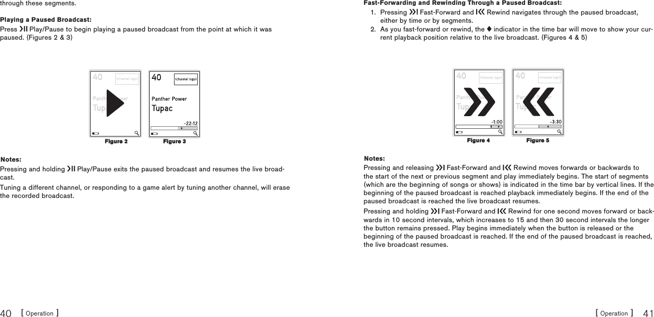 [ Operation ]40[ Operation ] 41through these segments.Playing a Paused Broadcast:Press   Play/Pause to begin playing a paused broadcast from the point at which it was paused. (Figures 2 &amp; 3) Notes:Pressing and holding   Play/Pause exits the paused broadcast and resumes the live broad-cast.Tuning a different channel, or responding to a game alert by tuning another channel, will erase the recorded broadcast.Figure 2Figure 2 Figure 3Figure 3Fast-Forwarding and Rewinding Through a Paused Broadcast:Pressing   Fast-Forward and   Rewind navigates through the paused broadcast, either by time or by segments.As you fast-forward or rewind, the   indicator in the time bar will move to show your cur-rent playback position relative to the live broadcast. (Figures 4 &amp; 5)Notes:Pressing and releasing   Fast-Forward and   Rewind moves forwards or backwards to the start of the next or previous segment and play immediately begins. The start of segments (which are the beginning of songs or shows) is indicated in the time bar by vertical lines. If the beginning of the paused broadcast is reached playback immediately begins. If the end of the paused broadcast is reached the live broadcast resumes.Pressing and holding   Fast-Forward and   Rewind for one second moves forward or back-wards in 10 second intervals, which increases to 15 and then 30 second intervals the longer the button remains pressed. Play begins immediately when the button is released or the beginning of the paused broadcast is reached. If the end of the paused broadcast is reached, the live broadcast resumes.1.2.Figure 4Figure 4 Figure 5Figure 5