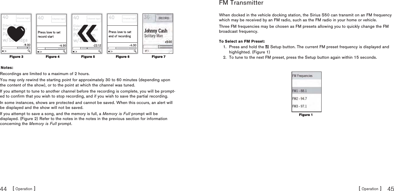 [ Operation ]44[ Operation ] 45Notes:Recordings are limited to a maximum of 2 hours.You may only rewind the starting point for approximately 30 to 60 minutes (depending upon the content of the show), or to the point at which the channel was tuned.If you attempt to tune to another channel before the recording is complete, you will be prompt-ed to confirm that you wish to stop recording, and if you wish to save the partial recording.In some instances, shows are protected and cannot be saved. When this occurs, an alert will be displayed and the show will not be saved.If you attempt to save a song, and the memory is full, a Memory is Full prompt will be displayed. (Figure 2) Refer to the notes in the notes in the previous section for information concerning the Memory is Full prompt.Figure 3Figure 3 Figure 4Figure 4 Figure 5Figure 5 Figure 6Figure 6 Figure 7Figure 7FM TransmitterWhen docked in the vehicle docking station, the Sirius S50 can transmit on an FM frequency which may be received by an FM radio, such as the FM radio in your home or vehicle.Three FM frequencies may be chosen as FM presets allowing you to quickly change the FM broadcast frequency.To Select an FM Preset:Press and hold the   Setup button. The current FM preset frequency is displayed and highlighted. (Figure 1)To tune to the next FM preset, press the Setup button again within 15 seconds.1.2.Figure 1Figure 1
