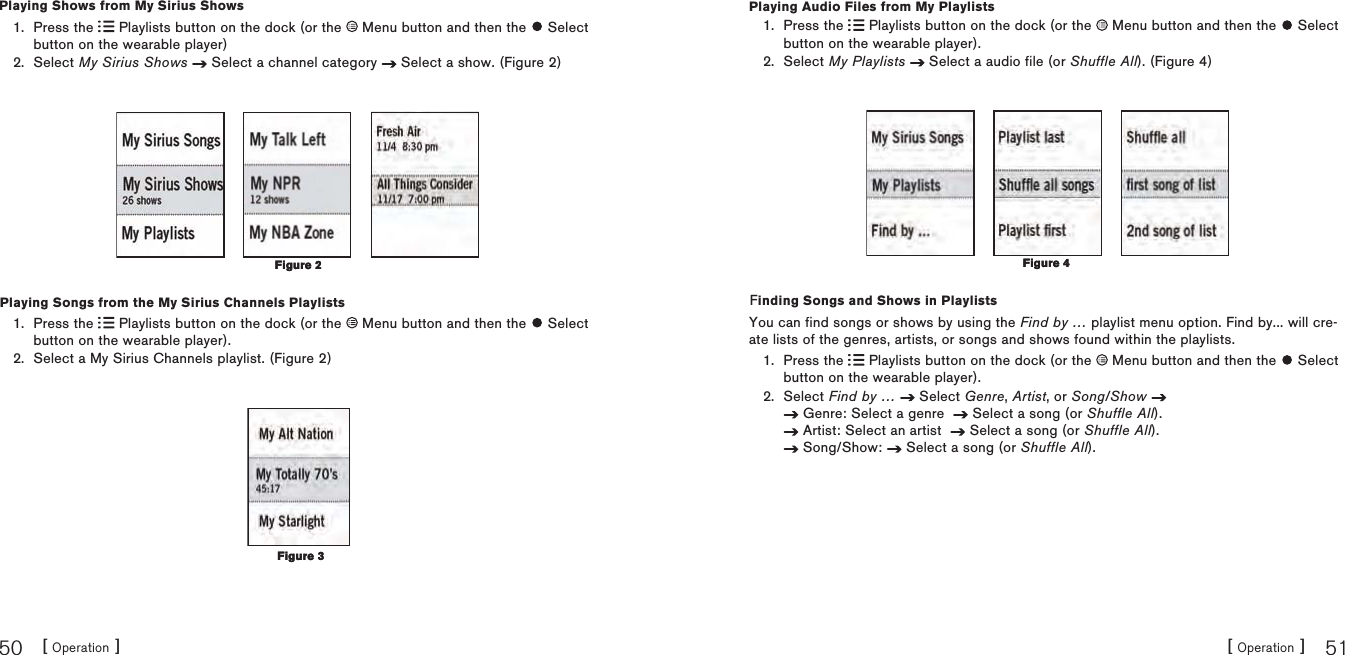 [ Operation ]50[ Operation ] 51Playing Shows from My Sirius ShowsPress the   Playlists button on the dock (or the   Menu button and then the   Select button on the wearable player)Select My Sirius Shows  Select a channel category   Select a show. (Figure 2)Playing Songs from the My Sirius Channels PlaylistsPress the   Playlists button on the dock (or the   Menu button and then the   Select button on the wearable player).Select a My Sirius Channels playlist. (Figure 2)1.2.1.2.Figure 2Figure 2Figure 3Figure 3Playing Audio Files from My PlaylistsPress the   Playlists button on the dock (or the   Menu button and then the   Select button on the wearable player).Select My Playlists  Select a audio file (or Shuffle All). (Figure 4)Finding Songs and Shows in PlaylistsYou can find songs or shows by using the Find by … playlist menu option. Find by... will cre-ate lists of the genres, artists, or songs and shows found within the playlists.Press the   Playlists button on the dock (or the   Menu button and then the   Select button on the wearable player).Select Find by …  Select Genre, Artist, or Song/Show  Genre: Select a genre    Select a song (or Shuffle All). Artist: Select an artist    Select a song (or Shuffle All). Song/Show:   Select a song (or Shuffle All).1.2.1.2.Figure 4Figure 4