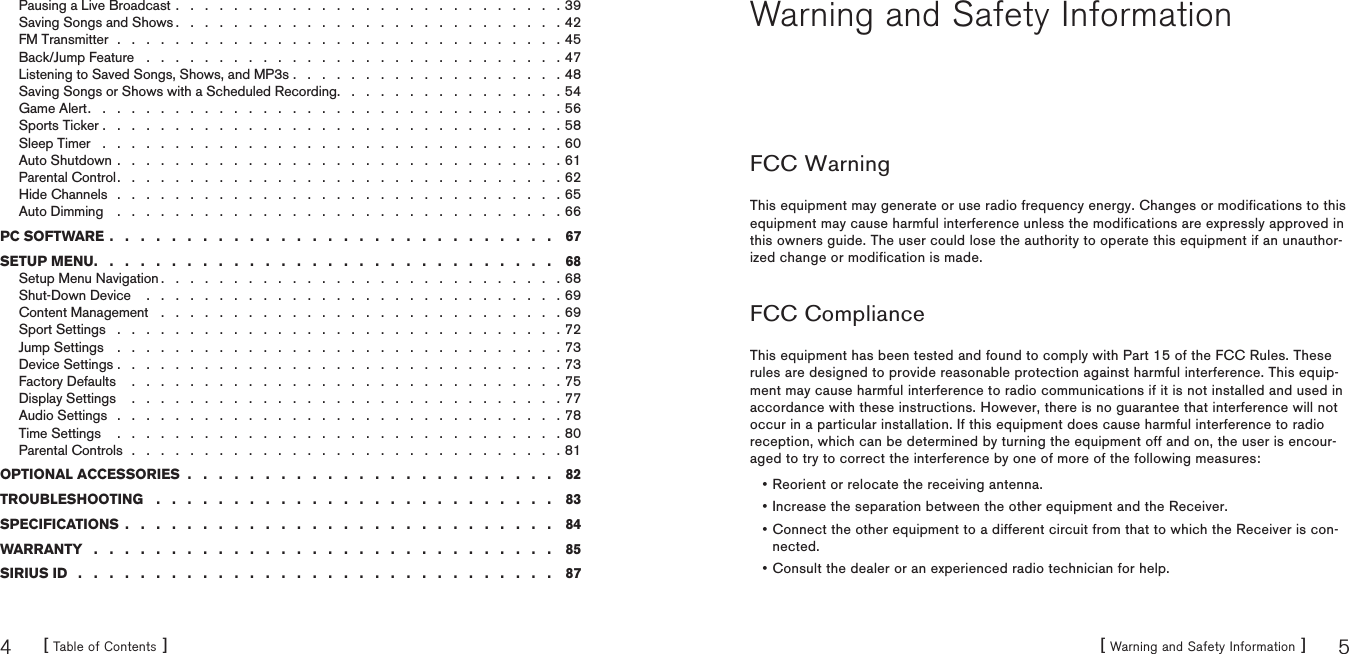 [ Table of Contents ]4[ Warning and Safety Information ] 5Pausing a Live Broadcast . . . . . . . . . . . . . . . . . . . . . . . . . . . 39Saving Songs and Shows . . . . . . . . . . . . . . . . . . . . . . . . . . . 42FM Transmitter  .  .  .  .  .  .  .  .  .  .  .  .  .  .  .  .  .  .  .  .  .  .  .  .  .  .  .  .  .  .  . 45Back/Jump Feature . . . . . . . . . . . . . . . . . . . . . . . . . . . . . 47Listening to Saved Songs, Shows, and MP3s . . . . . . . . . . . . . . . . . . . 48Saving Songs or Shows with a Scheduled Recording. . . . . . . . . . . . . . . . 54Game Alert.................................56Sports Ticker ................................58Sleep Timer ................................60Auto Shutdown . . . . . . . . . . . . . . . . . . . . . . . . . . . . . . . 61Parental Control. . . . . . . . . . . . . . . . . . . . . . . . . . . . . . . 62Hide Channels  .  .  .  .  .  .  .  .  .  .  .  .  .  .  .  .  .  .  .  .  .  .  .  .  .  .  .  .  .  .  . 65Auto Dimming . . . . . . . . . . . . . . . . . . . . . . . . . . . . . . . 66PC SOFTWARE ............................. 67SETUP MENU. . . ........................... 68Setup Menu Navigation . . . . . . . . . . . . . . . . . . . . . . . . . . . . 68Shut-Down Device  . . . . . . . . . . . . . . . . . . . . . . . . . . . . . 69Content Management . . . . . . . . . . . . . . . . . . . . . . . . . . . . 69Sport Settings . . . . . . . . . . . . . . . . . . . . . . . . . . . . . . . 72Jump Settings . . . . . . . . . . . . . . . . . . . . . . . . . . . . . . . 73Device Settings . . . . . . . . . . . . . . . . . . . . . . . . . . . . . . . 73Factory Defaults  . . . . . . . . . . . . . . . . . . . . . . . . . . . . . . 75Display Settings  . . . . . . . . . . . . . . . . . . . . . . . . . . . . . . 77Audio Settings  .  .  .  .  .  .  .  .  .  .  .  .  .  .  .  .  .  .  .  .  .  .  .  .  .  .  .  .  .  .  . 78Time Settings  . . . . . . . . . . . . . . . . . . . . . . . . . . . . . . . 80Parental Controls  .  .  .  .  .  .  .  .  .  .  .  .  .  .  .  .  .  .  .  .  .  .  .  .  .  .  .  .  .  . 81OPTIONAL ACCESSORIES  .  .  .  .  .  .  .  .  .  .  .  .  .  .  .  .  .  .  .  .  .  .  .  . 82TROUBLESHOOTING .......................... 83SPECIFICATIONS ............................ 84WARRANTY  .  .  .  .  .  .  .  .  .  .  .  .  .  .  .  .  .  .  .  .  .  .  .  .  .  .  .  .  .  . 85SIRIUS ID  .  .  .  .  .  .  .  .  .  .  .  .  .  .  .  .  .  .  .  .  .  .  .  .  .  .  .  .  .  .  . 87Warning and Safety InformationFCC WarningThis equipment may generate or use radio frequency energy. Changes or modifications to this equipment may cause harmful interference unless the modifications are expressly approved in this owners guide. The user could lose the authority to operate this equipment if an unauthor-ized change or modification is made.FCC ComplianceThis equipment has been tested and found to comply with Part 15 of the FCC Rules. These rules are designed to provide reasonable protection against harmful interference. This equip-ment may cause harmful interference to radio communications if it is not installed and used in accordance with these instructions. However, there is no guarantee that interference will not occur in a particular installation. If this equipment does cause harmful interference to radio reception, which can be determined by turning the equipment off and on, the user is encour-aged to try to correct the interference by one of more of the following measures:Reorient or relocate the receiving antenna.Increase the separation between the other equipment and the Receiver.Connect the other equipment to a different circuit from that to which the Receiver is con-nected.Consult the dealer or an experienced radio technician for help.••••