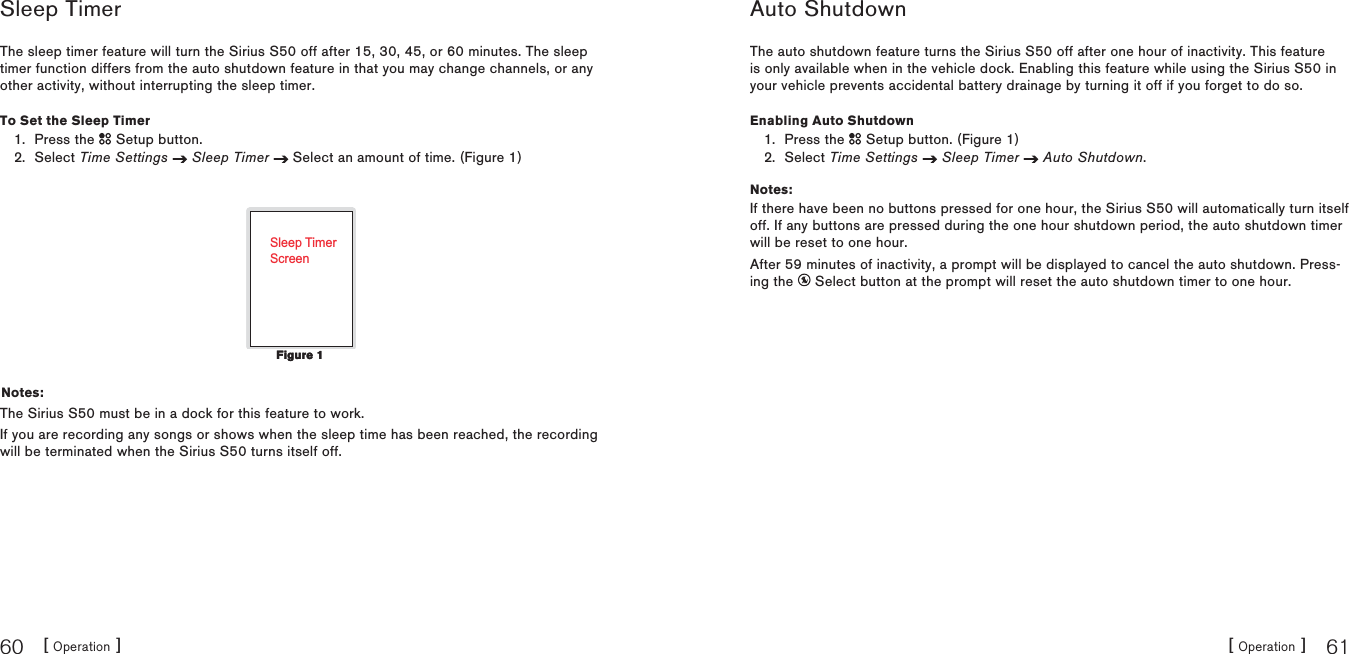 [ Operation ]60[ Operation ] 61Sleep TimerThe sleep timer feature will turn the Sirius S50 off after 15, 30, 45, or 60 minutes. The sleep timer function differs from the auto shutdown feature in that you may change channels, or any other activity, without interrupting the sleep timer.To Set the Sleep TimerPress the   Setup button.Select Time Settings Sleep Timer  Select an amount of time. (Figure 1)Sleep TimerScreenNotes:The Sirius S50 must be in a dock for this feature to work.If you are recording any songs or shows when the sleep time has been reached, the recording will be terminated when the Sirius S50 turns itself off.1.2.Figure 1Figure 1Auto ShutdownThe auto shutdown feature turns the Sirius S50 off after one hour of inactivity. This feature is only available when in the vehicle dock. Enabling this feature while using the Sirius S50 in your vehicle prevents accidental battery drainage by turning it off if you forget to do so.Enabling Auto ShutdownPress the   Setup button. (Figure 1)Select Time Settings Sleep Timer Auto Shutdown.Notes:If there have been no buttons pressed for one hour, the Sirius S50 will automatically turn itself off. If any buttons are pressed during the one hour shutdown period, the auto shutdown timer will be reset to one hour.After 59 minutes of inactivity, a prompt will be displayed to cancel the auto shutdown. Press-ing the   Select button at the prompt will reset the auto shutdown timer to one hour.1.2.