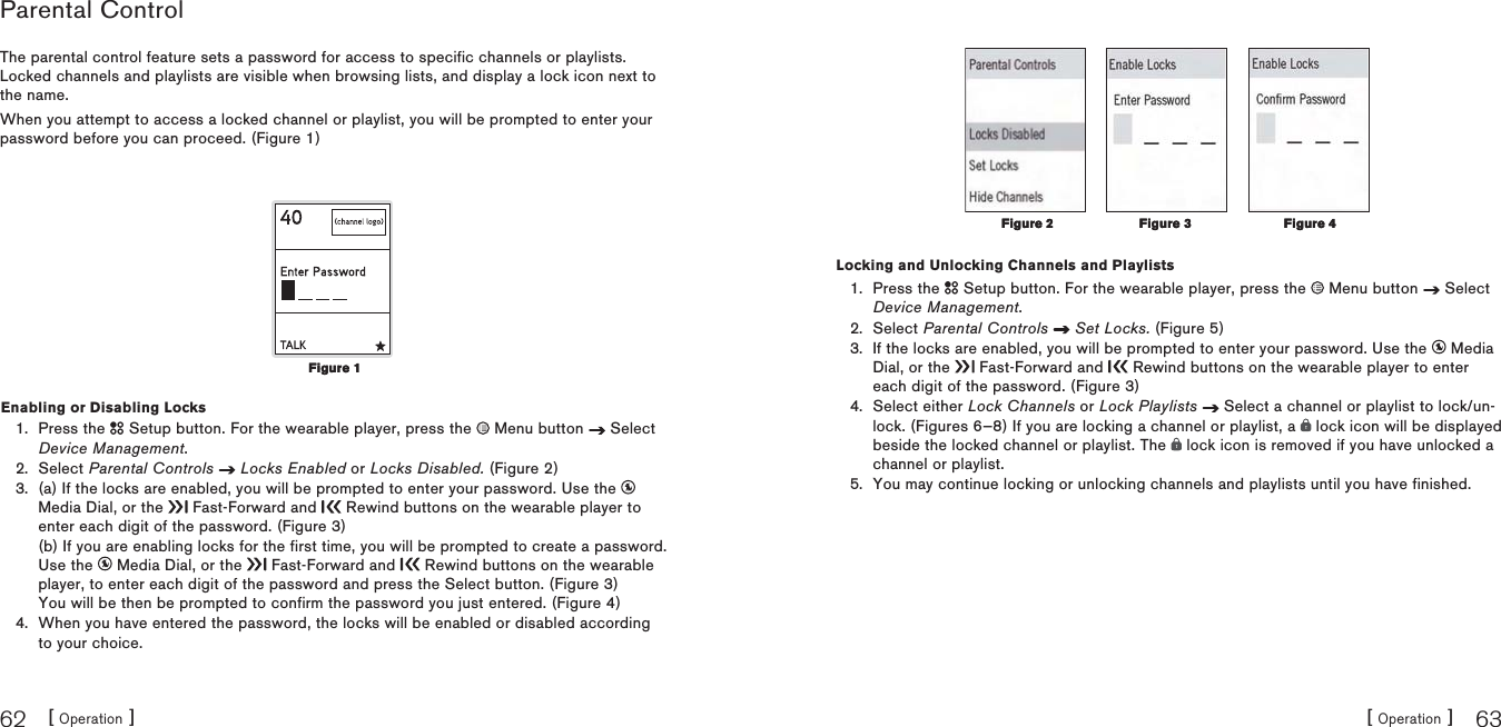 [ Operation ]62[ Operation ] 63Parental ControlThe parental control feature sets a password for access to specific channels or playlists.Locked channels and playlists are visible when browsing lists, and display a lock icon next to the name.When you attempt to access a locked channel or playlist, you will be prompted to enter your password before you can proceed. (Figure 1)Enabling or Disabling LocksPress the   Setup button. For the wearable player, press the   Menu button   Select Device Management.Select Parental Controls Locks Enabled or Locks Disabled. (Figure 2)(a) If the locks are enabled, you will be prompted to enter your password. Use the Media Dial, or the   Fast-Forward and   Rewind buttons on the wearable player to enter each digit of the password. (Figure 3)(b) If you are enabling locks for the first time, you will be prompted to create a password.Use the   Media Dial, or the   Fast-Forward and   Rewind buttons on the wearable player, to enter each digit of the password and press the Select button. (Figure 3)You will be then be prompted to confirm the password you just entered. (Figure 4)When you have entered the password, the locks will be enabled or disabled according to your choice.1.2.3.4.Figure 1Figure 1Locking and Unlocking Channels and PlaylistsPress the   Setup button. For the wearable player, press the   Menu button   Select Device Management.Select Parental Controls Set Locks. (Figure 5)If the locks are enabled, you will be prompted to enter your password. Use the   Media Dial, or the   Fast-Forward and   Rewind buttons on the wearable player to enter each digit of the password. (Figure 3)Select either Lock Channels or Lock Playlists  Select a channel or playlist to lock/un-lock. (Figures 6—8) If you are locking a channel or playlist, a   lock icon will be displayed beside the locked channel or playlist. The   lock icon is removed if you have unlocked a channel or playlist.You may continue locking or unlocking channels and playlists until you have finished.1.2.3.4.5.Figure 3Figure 3Figure 4Figure 4Figure 2Figure 2