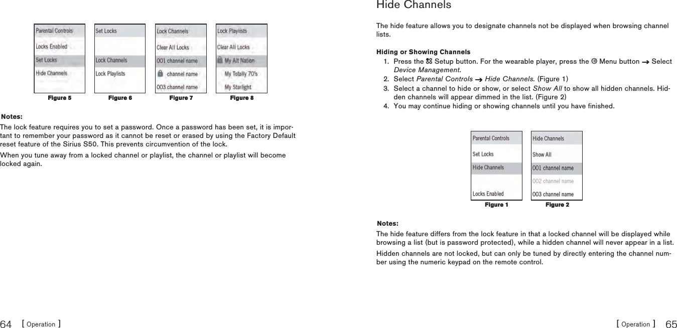 [ Operation ]64[ Operation ] 65Notes:The lock feature requires you to set a password. Once a password has been set, it is impor-tant to remember your password as it cannot be reset or erased by using the Factory Default reset feature of the Sirius S50. This prevents circumvention of the lock.When you tune away from a locked channel or playlist, the channel or playlist will become locked again.Figure 5Figure 5Figure 6Figure 6 Figure 7Figure 7 Figure 8Figure 8Hide ChannelsThe hide feature allows you to designate channels not be displayed when browsing channel lists.Hiding or Showing ChannelsPress the   Setup button. For the wearable player, press the   Menu button   Select Device Management.Select Parental Controls Hide Channels. (Figure 1)Select a channel to hide or show, or select Show All to show all hidden channels. Hid-den channels will appear dimmed in the list. (Figure 2)You may continue hiding or showing channels until you have finished.Notes:The hide feature differs from the lock feature in that a locked channel will be displayed while browsing a list (but is password protected), while a hidden channel will never appear in a list.Hidden channels are not locked, but can only be tuned by directly entering the channel num-ber using the numeric keypad on the remote control.1.2.3.4.Figure 1Figure 1 Figure 2Figure 2