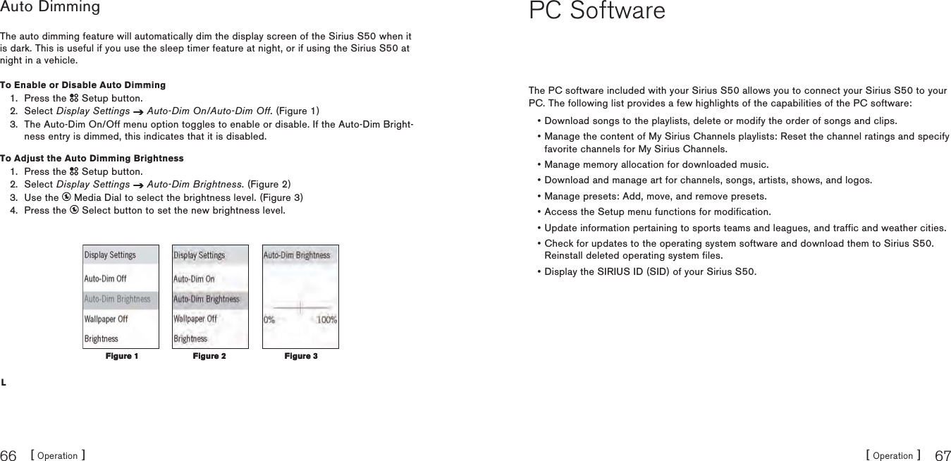 [ Operation ]66[ Operation ] 67Auto DimmingThe auto dimming feature will automatically dim the display screen of the Sirius S50 when it is dark. This is useful if you use the sleep timer feature at night, or if using the Sirius S50 at night in a vehicle.To Enable or Disable Auto DimmingPress the   Setup button.Select Display Settings Auto-Dim On/Auto-Dim Off. (Figure 1)The Auto-Dim On/Off menu option toggles to enable or disable. If the Auto-Dim Bright-ness entry is dimmed, this indicates that it is disabled.To Adjust the Auto Dimming BrightnessPress the   Setup button.Select Display Settings Auto-Dim Brightness. (Figure 2)Use the   Media Dial to select the brightness level. (Figure 3)Press the   Select button to set the new brightness level.L1.2.3.1.2.3.4.Figure 2Figure 2 Figure 3Figure 3Figure 1Figure 1PC SoftwareThe PC software included with your Sirius S50 allows you to connect your Sirius S50 to your PC. The following list provides a few highlights of the capabilities of the PC software:Download songs to the playlists, delete or modify the order of songs and clips.Manage the content of My Sirius Channels playlists: Reset the channel ratings and specify favorite channels for My Sirius Channels.Manage memory allocation for downloaded music.Download and manage art for channels, songs, artists, shows, and logos.Manage presets: Add, move, and remove presets.Access the Setup menu functions for modification.Update information pertaining to sports teams and leagues, and traffic and weather cities.Check for updates to the operating system software and download them to Sirius S50.Reinstall deleted operating system files.Display the SIRIUS ID (SID) of your Sirius S50.•••••••••