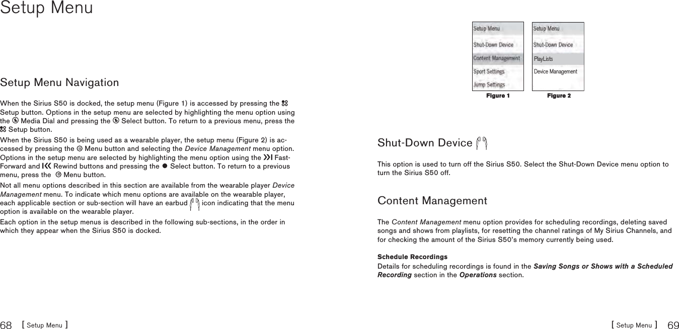 [ Setup Menu ]68[ Setup Menu ] 69Setup MenuSetup Menu NavigationWhen the Sirius S50 is docked, the setup menu (Figure 1) is accessed by pressing the Setup button. Options in the setup menu are selected by highlighting the menu option using the   Media Dial and pressing the   Select button. To return to a previous menu, press the  Setup button.When the Sirius S50 is being used as a wearable player, the setup menu (Figure 2) is ac-cessed by pressing the   Menu button and selecting the Device Management menu option.Options in the setup menu are selected by highlighting the menu option using the   Fast-Forward and   Rewind buttons and pressing the   Select button. To return to a previous menu, press the    Menu button.Not all menu options described in this section are available from the wearable player Device Management menu. To indicate which menu options are available on the wearable player, each applicable section or sub-section will have an earbud   icon indicating that the menu option is available on the wearable player.Each option in the setup menus is described in the following sub-sections, in the order in which they appear when the Sirius S50 is docked.PlayListsDevice ManagementShut-Down Device This option is used to turn off the Sirius S50. Select the Shut-Down Device menu option to turn the Sirius S50 off.Content ManagementThe Content Management menu option provides for scheduling recordings, deleting saved songs and shows from playlists, for resetting the channel ratings of My Sirius Channels, and for checking the amount of the Sirius S50’s memory currently being used.Schedule RecordingsDetails for scheduling recordings is found in the Saving Songs or Shows with a Scheduled Recording section in the Operations section.Figure 1Figure 1 Figure 2Figure 2