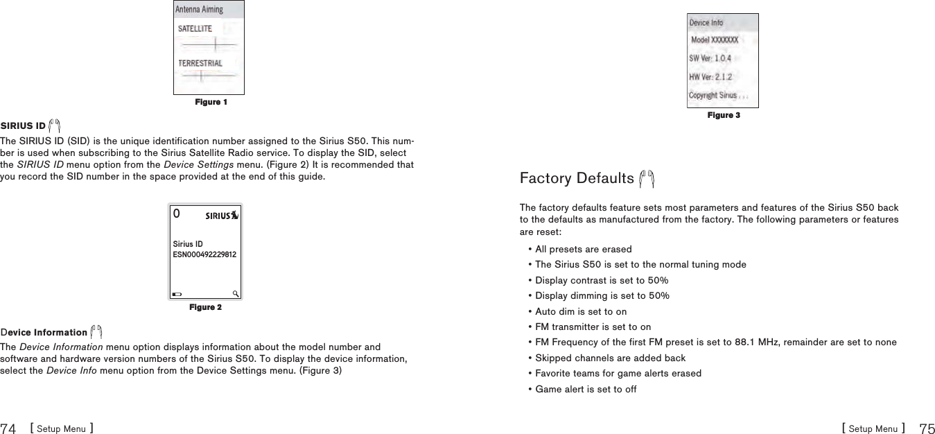 [ Setup Menu ]74[ Setup Menu ] 75SIRIUS ID The SIRIUS ID (SID) is the unique identification number assigned to the Sirius S50. This num-ber is used when subscribing to the Sirius Satellite Radio service. To display the SID, select the SIRIUS ID menu option from the Device Settings menu. (Figure 2) It is recommended that you record the SID number in the space provided at the end of this guide.0 Sirius IDESN000492229812Device Information The Device Information menu option displays information about the model number and software and hardware version numbers of the Sirius S50. To display the device information, select the Device Info menu option from the Device Settings menu. (Figure 3)Figure 1Figure 1Figure 2Figure 2Factory Defaults The factory defaults feature sets most parameters and features of the Sirius S50 back to the defaults as manufactured from the factory. The following parameters or features are reset:All presets are erasedThe Sirius S50 is set to the normal tuning modeDisplay contrast is set to 50%Display dimming is set to 50%Auto dim is set to onFM transmitter is set to onFM Frequency of the first FM preset is set to 88.1 MHz, remainder are set to noneSkipped channels are added backFavorite teams for game alerts erasedGame alert is set to off••••••••••Figure 3Figure 3
