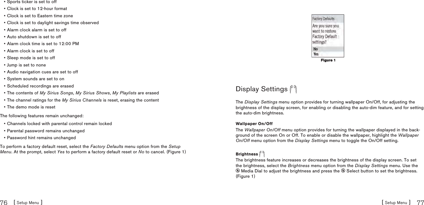 [ Setup Menu ]76[ Setup Menu ] 77Sports ticker is set to offClock is set to 12-hour formatClock is set to Eastern time zoneClock is set to daylight savings time observedAlarm clock alarm is set to offAuto shutdown is set to offAlarm clock time is set to 12:00 PMAlarm clock is set to offSleep mode is set to offJump is set to noneAudio navigation cues are set to offSystem sounds are set to onScheduled recordings are erasedThe contents of My Sirius Songs, My Sirius Shows, My Playlists are erasedThe channel ratings for the My Sirius Channels is reset, erasing the contentThe demo mode is resetThe following features remain unchanged:Channels locked with parental control remain lockedParental password remains unchangedPassword hint remains unchangedTo perform a factory default reset, select the Factory Defaults menu option from the Setup Menu. At the prompt, select Yes to perform a factory default reset or No to cancel. (Figure 1)•••••••••••••••••••Display Settings The Display Settings menu option provides for turning wallpaper On/Off, for adjusting the brightness of the display screen, for enabling or disabling the auto-dim feature, and for setting the auto-dim brightness.Wallpaper On/OffThe Wallpaper On/Off menu option provides for turning the wallpaper displayed in the back-ground of the screen On or Off. To enable or disable the wallpaper, highlight the Wallpaper On/Off menu option from the Display Settings menu to toggle the On/Off setting.Brightness The brightness feature increases or decreases the brightness of the display screen. To set the brightness, select the Brightness menu option from the Display Settings menu. Use the  Media Dial to adjust the brightness and press the   Select button to set the brightness.(Figure 1)Figure 1Figure 1