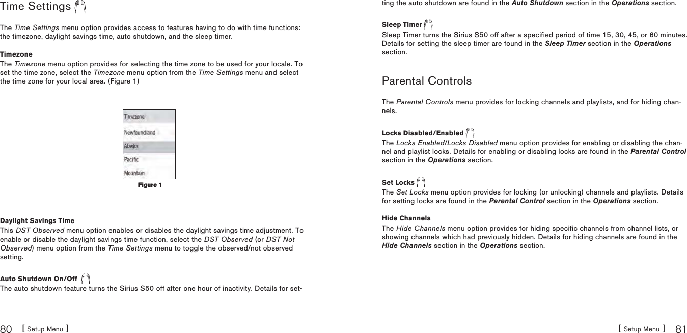 [ Setup Menu ]80[ Setup Menu ] 81Time Settings The Time Settings menu option provides access to features having to do with time functions: the timezone, daylight savings time, auto shutdown, and the sleep timer.TimezoneThe Timezone menu option provides for selecting the time zone to be used for your locale. To set the time zone, select the Timezone menu option from the Time Settings menu and select the time zone for your local area. (Figure 1)Daylight Savings TimeThis DST Observed menu option enables or disables the daylight savings time adjustment. To enable or disable the daylight savings time function, select the DST Observed (or DST Not Observed) menu option from the Time Settings menu to toggle the observed/not observed setting.Auto Shutdown On/Off  The auto shutdown feature turns the Sirius S50 off after one hour of inactivity. Details for set-Figure 1Figure 1ting the auto shutdown are found in the Auto Shutdown section in the Operations section.Sleep Timer Sleep Timer turns the Sirius S50 off after a specified period of time 15, 30, 45, or 60 minutes.Details for setting the sleep timer are found in the Sleep Timer section in the Operationssection.Parental ControlsThe Parental Controls menu provides for locking channels and playlists, and for hiding chan-nels.Locks Disabled/Enabled The Locks Enabled/Locks Disabled menu option provides for enabling or disabling the chan-nel and playlist locks. Details for enabling or disabling locks are found in the Parental Controlsection in the Operations section.Set Locks The Set Locks menu option provides for locking (or unlocking) channels and playlists. Details for setting locks are found in the Parental Control section in the Operations section.Hide ChannelsThe Hide Channels menu option provides for hiding specific channels from channel lists, or showing channels which had previously hidden. Details for hiding channels are found in the Hide Channels section in the Operations section.