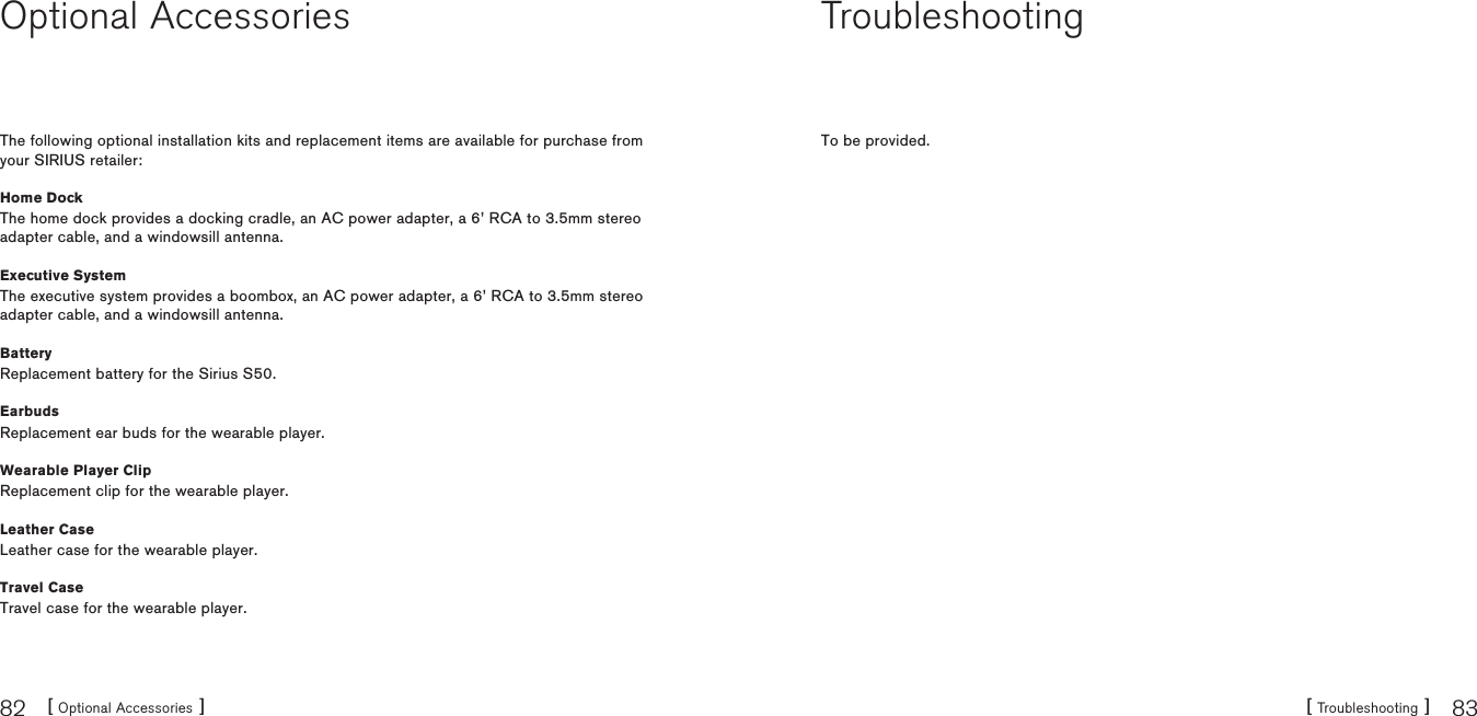[ Optional Accessories ]82 [ Troubleshooting ] 83Optional AccessoriesThe following optional installation kits and replacement items are available for purchase from your SIRIUS retailer:Home DockThe home dock provides a docking cradle, an AC power adapter, a 6’ RCA to 3.5mm stereo adapter cable, and a windowsill antenna.Executive SystemThe executive system provides a boombox, an AC power adapter, a 6’ RCA to 3.5mm stereo adapter cable, and a windowsill antenna.BatteryReplacement battery for the Sirius S50.EarbudsReplacement ear buds for the wearable player.Wearable Player ClipReplacement clip for the wearable player.Leather CaseLeather case for the wearable player.Travel CaseTravel case for the wearable player.TroubleshootingTo be provided.