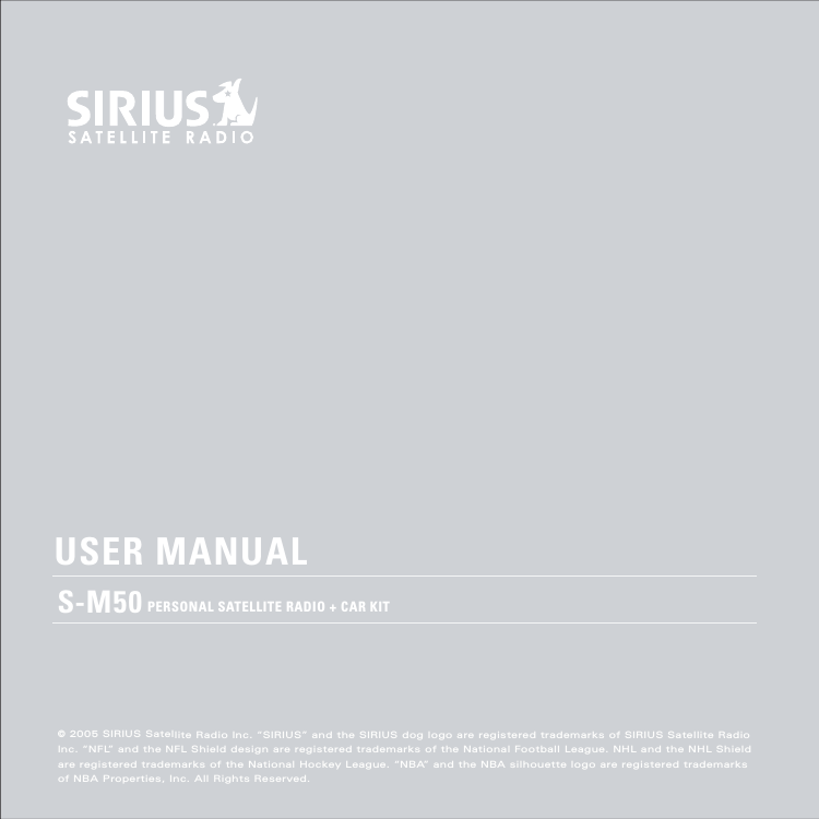 PERSONAL SATELLITE RADIO + CAR KITUSER MANUALS-M50©2005 SIRIUSSatellite Radio Inc. “SIRIUS”andtheSIRIUSdog logoare registered trademarksofSIRIUSSatelliteRadioInc. “NFL”andtheNFLShield designare registered trademarksoftheNational Football League. NHLandtheNHLShieldare registered trademarksof the National HockeyLeague. “NBA”andtheNBAsilhouette logoareregisteredtrademarksofNBAProperties, Inc.All Rights Reserved.