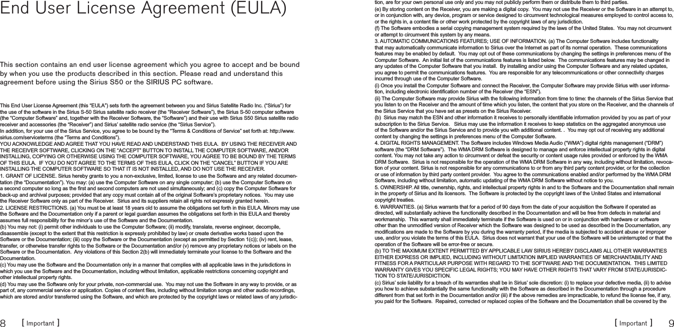 [ Important ]8[ Important ] 9End User License Agreement (EULA)This section contains an end user license agreement which you agree to accept and be bound by when you use the products described in this section. Please read and understand this agreement before using the Sirius S50 or the SIRIUS PC software.This End User License Agreement (this “EULA”) sets forth the agreement between you and Sirius Satellite Radio Inc. (“Sirius”) for the use of the software in the Sirius S-50 Sirius satellite radio receiver (the “Receiver Software”), the Sirius S-50 computer software (the “Computer Software” and, together with the Receiver Software, the “Software”) and their use with Sirius S50 Sirius satellite radio receiver and accessories (the “Receiver”) and Sirius’ satellite radio service (the “Sirius Service”).  In addition, for your use of the Sirius Service, you agree to be bound by the “Terms &amp; Conditions of Service” set forth at: http://www.sirius.com/serviceterms (the “Terms and Conditions”).  YOU ACKNOWLEDGE AND AGREE THAT YOU HAVE READ AND UNDERSTAND THIS EULA.  BY USING THE RECEIVER AND THE RECEIVER SOFTWARE, CLICKING ON THE “ACCEPT” BUTTON TO INSTALL THE COMPUTER SOFTWARE, AND/OR INSTALLING, COPYING OR OTHERWISE USING THE COMPUTER SOFTWARE, YOU AGREE TO BE BOUND BY THE TERMS OF THIS EULA.  IF YOU DO NOT AGREE TO THE TERMS OF THIS EULA, CLICK ON THE “CANCEL” BUTTON IF YOU ARE INSTALLING THE COMPUTER SOFTWARE SO THAT IT IS NOT INSTALLED, AND DO NOT USE THE RECEIVER.1. GRANT OF LICENSE. Sirius hereby grants to you a non-exclusive, limited, license to use the Software and any related documen-tation (the “Documentation”). You may: (a) use the Computer Software on any single computer; (b) use the Computer Software on DVHFRQGFRPSXWHUVRORQJDVWKH¿UVWDQGVHFRQGFRPSXWHUVDUHQRWXVHGVLPXOWDQHRXVO\DQGFFRS\WKH&amp;RPSXWHU6RIWZDUHIRUback-up and archival purposes; provided that any copy must contain all of the original Software’s proprietary notices.  You may use the Receiver Software only as part of the Receiver.  Sirius and its suppliers retain all rights not expressly granted herein.2. LICENSE RESTRICTIONS. (a) You must be at least 18 years old to assume the obligations set forth in this EULA. Minors may use the Software and the Documentation only if a parent or legal guardian assumes the obligations set forth in this EULA and thereby assumes full responsibility for the minor’s use of the Software and the Documentation.(b) You may not: (i) permit other individuals to use the Computer Software; (ii) modify, translate, reverse engineer, decompile, disassemble (except to the extent that this restriction is expressly prohibited by law) or create derivative works based upon the Software or the Documentation; (iii) copy the Software or the Documentation (except as permitted by Section 1(c)); (iv) rent, lease, transfer, or otherwise transfer rights to the Software or the Documentation and/or (v) remove any proprietary notices or labels on the Software or the Documentation.  Any violations of this Section 2(b) will immediately terminate your license to the Software and the Documentation.  (c) You may use the Software and the Documentation only in a manner that complies with all applicable laws in the jurisdictions in which you use the Software and the Documentation, including without limitation, applicable restrictions concerning copyright and other intellectual property rights.(d) You may use the Software only for your private, non-commercial use.  You may not use the Software in any way to provide, or as SDUWRIDQ\FRPPHUFLDOVHUYLFHRUDSSOLFDWLRQ&amp;RSLHVRIFRQWHQW¿OHVLQFOXGLQJZLWKRXWOLPLWDWLRQVRQJVDQGRWKHUDXGLRUHFRUGLQJVwhich are stored and/or transferred using the Software, and which are protected by the copyright laws or related laws of any jurisdic-tion, are for your own personal use only and you may not publicly perform them or distribute them to third parties.  (e) By storing content on the Receiver, you are making a digital copy.  You may not use the Receiver or the Software in an attempt to, or in conjunction with, any device, program or service designed to circumvent technological measures employed to control access to, RUWKHULJKWVLQDFRQWHQW¿OHRURWKHUZRUNSURWHFWHGE\WKHFRS\ULJKWODZVRIDQ\MXULVGLFWLRQ(f) The Software embodies a serial copying management system required by the laws of the United States.  You may not circumvent or attempt to circumvent this system by any means.3. AUTOMATIC COMMUNICATIONS FEATURES; USE OF INFORMATION. (a) The Computer Software includes functionality that may automatically communicate information to Sirius over the Internet as part of its normal operation.  These communications features may be enabled by default.  You may opt out of these communications by changing the settings in preferences menu of the Computer Software.  An initial list of the communications features is listed below.  The communications features may be changed in any updates of the Computer Software that you install.  By installing and/or using the Computer Software and any related updates, you agree to permit the communications features.  You are responsible for any telecommunications or other connectivity charges incurred through use of the Computer Software.(i) Once you install the Computer Software and connect the Receiver, the Computer Software may provide Sirius with user informa-WLRQLQFOXGLQJHOHFWURQLFLGHQWL¿FDWLRQQXPEHURIWKH5HFHLYHUWKH³(61´(ii) The Computer Software may provide Sirius with the following information from time to time: the channels of the Sirius Service that you listen to on the Receiver and the amount of time which you listen, the content that you store on the Receiver, and the channels of the Sirius Service that you have set as presets on the Sirius Receiver.E6LULXVPD\PDWFKWKH(61DQGRWKHULQIRUPDWLRQLWUHFHLYHVWRSHUVRQDOO\LGHQWL¿DEOHLQIRUPDWLRQSURYLGHGE\\RXDVSDUWRI\RXUsubscription to the Sirius Service.   Sirius may use the information it receives to keep statistics on the aggregated anonymous use of the Software and/or the Sirius Service and to provide you with additional content. .  You may opt out of receiving any additional content by changing the settings in preferences menu of the Computer Software.4. DIGITAL RIGHTS MANAGEMENT. The Software includes Windows Media Audio (“WMA”) digital rights management (“DRM”) software (the “DRM Software”).  The WMA DRM Software is designed to manage and enforce intellectual property rights in digital content. You may not take any action to circumvent or defeat the security or content usage rules provided or enforced by the WMA DRM Software.  Sirius is not responsible for the operation of the WMA DRM Software in any way, including without limitation, revoca-tion of your content. Sirius is not responsible for any communications to or from any third party content provider, or for the collection or use of information by third party content provider.  You agree to the communications enabled and/or performed by the WMA DRM Software, including without limitation, automatic updating of the WMA DRM Software without notice to you.5. OWNERSHIP. All title, ownership, rights, and intellectual property rights in and to the Software and the Documentation shall remain in the property of Sirius and its licensors.  The Software is protected by the copyright laws of the United States and international copyright treaties.6. WARRANTIES. (a) Sirius warrants that for a period of 90 days from the date of your acquisition the Software if operated as directed, will substantially achieve the functionality described in the Documentation and will be free from defects in material and workmanship.  This warranty shall immediately terminate if the Software is used on or in conjunction with hardware or software RWKHUWKDQWKHXQPRGL¿HGYHUVLRQRI5HFHLYHUZKLFKWKH6RIWZDUHZDVGHVLJQHGWREHXVHGDVGHVFULEHGLQWKH&apos;RFXPHQWDWLRQDQ\PRGL¿FDWLRQVDUHPDGHWRWKH6RIWZDUHE\\RXGXULQJWKHZDUUDQW\SHULRGLIWKHPHGLDLVVXEMHFWHGWRDFFLGHQWDEXVHRULPSURSHUuse, and/or you violate the terms of this EULA.  Sirius does not warrant that your use of the Software will be uninterrupted or that the operation of the Software will be error-free or secure.(b) TO THE MAXIMUM EXTENT PERMITTED BY APPLICABLE LAW SIRIUS HEREBY DISCLAIMS ALL OTHER WARRANTIES EITHER EXPRESS OR IMPLIED, INCLUDING WITHOUT LIMITATION IMPLIED WARRANTIES OF MERCHANTABILITY AND FITNESS FOR A PARTICULAR PURPOSE WITH REGARD TO THE SOFTWARE AND THE DOCUMENTATION.  THIS LIMITED WARRANTY GIVES YOU SPECIFIC LEGAL RIGHTS; YOU MAY HAVE OTHER RIGHTS THAT VARY FROM STATE/JURISDIC-TION TO STATE/JURISDICTION. (c) Sirius’ sole liability for a breach of its warranties shall be in Sirius’ sole discretion: (i) to replace your defective media, (ii) to advise you how to achieve substantially the same functionality with the Software as described in the Documentation through a procedure different from that set forth in the Documentation and/or (iii) if the above remedies are impracticable, to refund the license fee, if any, you paid for the Software.  Repaired, corrected or replaced copies of the Software and the Documentation shall be covered by the 