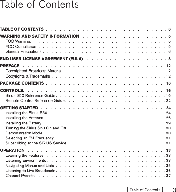 [ Table of Contents ] 3Table of ContentsTABLE OF CONTENTS ...........................3WARNING AND SAFETY INFORMATION ...................5FCC Warning. . . . . . . . . . . . . . . . . . . . . . . . . . . . . . . . 5FCC Compliance  .  .  .  .  .  .  .  .  .  .  .  .  .  .  .  .  .  .  .  .  .  .  .  .  .  .  .  .  .  . 5General Precautions . . . . . . . . . . . . . . . . . . . . . . . . . . . . . 6END USER LICENSE AGREEMENT (EULA) ..................8PREFACE ............................... 12Copyrighted Broadcast Material  .  .  .  .  .  .  .  .  .  .  .  .  .  .  .  .  .  .  .  .  .  .  .  . 12Copyrights &amp; Trademarks . . . . . . . . . . . . . . . . . . . . . . . . . . . 12PACKAGE CONTENTS .......................... 13CONTROLS............................... 16Sirius S50 Reference Guide . . . . . . . . . . . . . . . . . . . . . . . . . . 16Remote Control Reference Guide. . . . . . . . . . . . . . . . . . . . . . . . 22GETTING STARTED  .  .  .  .  .  .  .  .  .  .  .  .  .  .  .  .  .  .  .  .  .  .  .  .  .  .  . 24Installing the Sirius S50. . . . . . . . . . . . . . . . . . . . . . . . . . . . 24Installing the Antenna . . . . . . . . . . . . . . . . . . . . . . . . . . . . 26Installing the Battery . . . . . . . . . . . . . . . . . . . . . . . . . . . . . 29Turning the Sirius S50 On and Off  .  .  .  .  .  .  .  .  .  .  .  .  .  .  .  .  .  .  .  .  .  .  . 30Demonstration Mode . . . . . . . . . . . . . . . . . . . . . . . . . . . . . 30Selecting an FM Frequency  .  .  .  .  .  .  .  .  .  .  .  .  .  .  .  .  .  .  .  .  .  .  .  .  .  . 31Subscribing to the SIRIUS Service  .  .  .  .  .  .  .  .  .  .  .  .  .  .  .  .  .  .  .  .  .  .  . 31OPERATION  .  .  .  .  .  .  .  .  .  .  .  .  .  .  .  .  .  .  .  .  .  .  .  .  .  .  .  .  .  . 33Learning the Features . . . . . . . . . . . . . . . . . . . . . . . . . . . . 33Listening Environments . . . . . . . . . . . . . . . . . . . . . . . . . . . . 33Navigating Menus and Lists . . . . . . . . . . . . . . . . . . . . . . . . . . 35Listening to Live Broadcasts . . . . . . . . . . . . . . . . . . . . . . . . . . 36Channel Presets . . . . . . . . . . . . . . . . . . . . . . . . . . . . . . 37