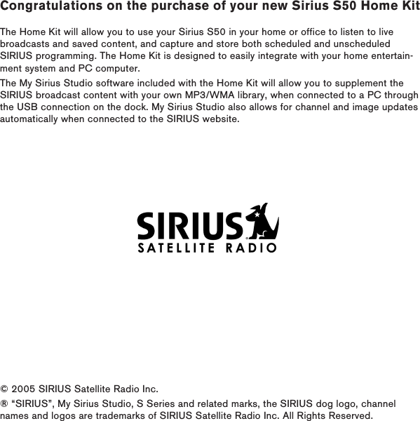 Congratulations on the purchase of your new Sirius S50 Home KitThe Home Kit will allow you to use your Sirius S50 in your home or office to listen to live broadcasts and saved content, and capture and store both scheduled and unscheduled SIRIUS programming. The Home Kit is designed to easily integrate with your home entertain-ment system and PC computer.The My Sirius Studio software included with the Home Kit will allow you to supplement the SIRIUS broadcast content with your own MP3/WMA library, when connected to a PC through the USB connection on the dock. My Sirius Studio also allows for channel and image updates automatically when connected to the SIRIUS website.© 2005 SIRIUS Satellite Radio Inc. ® “SIRIUS”, My Sirius Studio, S Series and related marks, the SIRIUS dog logo, channel names and logos are trademarks of SIRIUS Satellite Radio Inc. All Rights Reserved.
