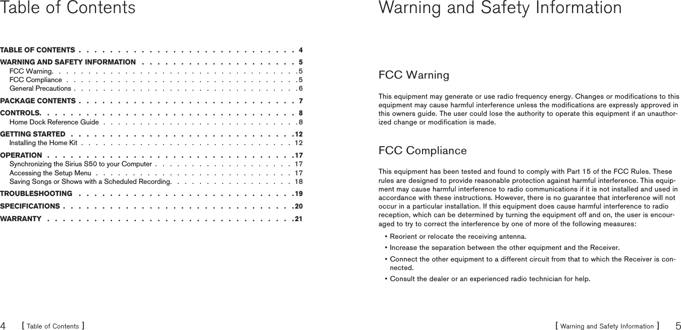 [ Table of Contents ]4[ Warning and Safety Information ] 5Table of ContentsTABLE OF CONTENTS  .   .   .   .   .   .   .   .   .   .   .   .   .   .   .   .   .   .   .   .   .   .   .   .   .   .   .   .   4WARNING AND SAFETY INFORMATION   .   .   .   .   .   .   .   .   .   .   .   .   .   .   .   .   .   .   .   .   5FCC Warning .   .   .   .   .   .   .   .   .   .   .   .   .   .   .   .   .   .   .   .   .   .   .   .   .   .   .   .   .   .   .   .   .   . 5FCC Compliance  .   .   .   .   .   .   .   .   .   .   .   .   .   .   .   .   .   .   .   .   .   .   .   .   .   .   .   .   .   .   .   . 5General Precautions .   .   .   .   .   .   .   .   .   .   .   .   .   .   .   .   .   .   .   .   .   .   .   .   .   .   .   .   .   .   . 6PACKAGE CONTENTS  .   .   .   .   .   .   .   .   .   .   .   .   .   .   .   .   .   .   .   .   .   .   .   .   .   .   .   .   7CONTROLS.   .   .   .   .   .   .   .   .   .   .   .   .   .   .   .   .   .   .   .   .   .   .   .   .   .   .   .   .   .   .   .   .   8Home Dock Reference Guide  .   .   .   .   .   .   .   .   .   .   .   .   .   .   .   .   .   .   .   .   .   .   .   .   .   .   . 8GETTING STARTED   .   .   .   .   .   .   .   .   .   .   .   .   .   .   .   .   .   .   .   .   .   .   .   .   .   .   .   .   . 12Installing the Home Kit  .   .   .   .   .   .   .   .   .   .   .   .   .   .   .   .   .   .   .   .   .   .   .   .   .   .   .   .   .  12OPERATION   .   .   .   .   .   .   .   .   .   .   .   .   .   .   .   .   .   .   .   .   .   .   .   .   .   .   .   .   .   .   .   . 17Synchronizing the Sirius S50 to your Computer  .   .   .   .   .   .   .   .   .   .   .   .   .   .   .   .   .   .   .  17Accessing the Setup Menu   .   .   .   .   .   .   .   .   .   .   .   .   .   .   .   .   .   .   .   .   .   .   .   .   .   .   .  17Saving Songs or Shows with a Scheduled Recording .   .   .   .   .   .   .   .   .   .   .   .   .   .   .   .   .  18TROUBLESHOOTING    .   .   .   .   .   .   .   .   .   .   .   .   .   .   .   .   .   .   .   .   .   .   .   .   .   .   .   . 19SPECIFICATIONS  .   .   .   .   .   .   .   .   .   .   .   .   .   .   .   .   .   .   .   .   .   .   .   .   .   .   .   .   .   . 20WARRANTY   .   .   .   .   .   .   .   .   .   .   .   .   .   .   .   .   .   .   .   .   .   .   .   .   .   .   .   .   .   .   .   . 21Warning and Safety InformationFCC WarningThis equipment may generate or use radio frequency energy. Changes or modifications to this equipment may cause harmful interference unless the modifications are expressly approved in this owners guide. The user could lose the authority to operate this equipment if an unauthor-ized change or modification is made.FCC ComplianceThis equipment has been tested and found to comply with Part 15 of the FCC Rules. These rules are designed to provide reasonable protection against harmful interference. This equip-ment may cause harmful interference to radio communications if it is not installed and used in accordance with these instructions. However, there is no guarantee that interference will not occur in a particular installation. If this equipment does cause harmful interference to radio reception, which can be determined by turning the equipment off and on, the user is encour-aged to try to correct the interference by one of more of the following measures:Reorient or relocate the receiving antenna.Increase the separation between the other equipment and the Receiver.Connect the other equipment to a different circuit from that to which the Receiver is con-nected.Consult the dealer or an experienced radio technician for help.••••