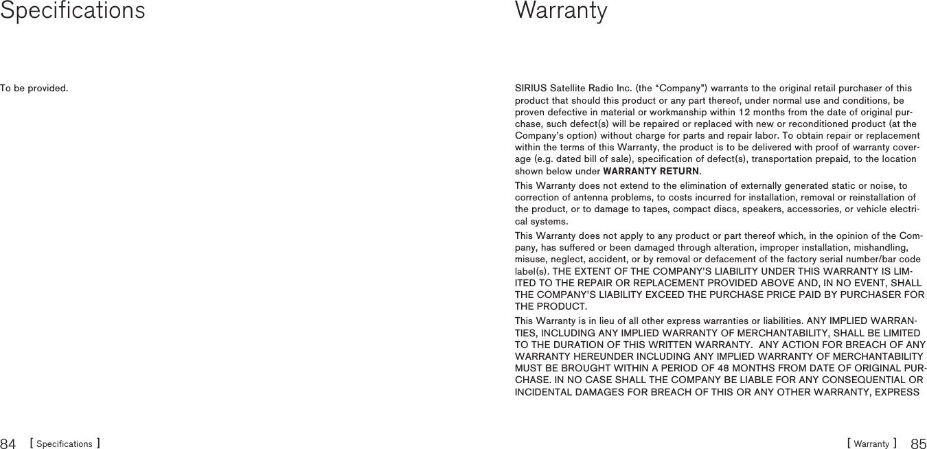 [ Specifications ]84 [ Warranty ] 85SpecificationsTo be provided.WarrantySIRIUS Satellite Radio Inc. (the “Company”) warrants to the original retail purchaser of this product that should this product or any part thereof, under normal use and conditions, be proven defective in material or workmanship within 12 months from the date of original pur-chase, such defect(s) will be repaired or replaced with new or reconditioned product (at the Company’s option) without charge for parts and repair labor. To obtain repair or replacement within the terms of this Warranty, the product is to be delivered with proof of warranty cover-age (e.g. dated bill of sale), specification of defect(s), transportation prepaid, to the location shown below under WARRANTY RETURN.This Warranty does not extend to the elimination of externally generated static or noise, to correction of antenna problems, to costs incurred for installation, removal or reinstallation of the product, or to damage to tapes, compact discs, speakers, accessories, or vehicle electri-cal systems.This Warranty does not apply to any product or part thereof which, in the opinion of the Com-pany, has suffered or been damaged through alteration, improper installation, mishandling, misuse, neglect, accident, or by removal or defacement of the factory serial number/bar code label(s). THE EXTENT OF THE COMPANY’S LIABILITY UNDER THIS WARRANTY IS LIM-ITED TO THE REPAIR OR REPLACEMENT PROVIDED ABOVE AND, IN NO EVENT, SHALL THE COMPANY’S LIABILITY EXCEED THE PURCHASE PRICE PAID BY PURCHASER FOR THE PRODUCT.This Warranty is in lieu of all other express warranties or liabilities. ANY IMPLIED WARRAN-TIES, INCLUDING ANY IMPLIED WARRANTY OF MERCHANTABILITY, SHALL BE LIMITED TO THE DURATION OF THIS WRITTEN WARRANTY.  ANY ACTION FOR BREACH OF ANY WARRANTY HEREUNDER INCLUDING ANY IMPLIED WARRANTY OF MERCHANTABILITY MUST BE BROUGHT WITHIN A PERIOD OF 48 MONTHS FROM DATE OF ORIGINAL PUR-CHASE. IN NO CASE SHALL THE COMPANY BE LIABLE FOR ANY CONSEQUENTIAL OR INCIDENTAL DAMAGES FOR BREACH OF THIS OR ANY OTHER WARRANTY, EXPRESS 