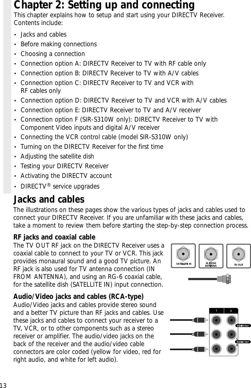 13Jacks and cablesThe illustrations on these pages show the various types of jacks and cables used toconnect your DIRECTV Receiver. If you are unfamiliar with these jacks and cables,take a moment to review them before starting the step-by-step connection process. RF jacks and coaxial cable The TV OUT RF jack on the DIRECTV Receiver uses acoaxial cable to connect to your TV or VCR. This jackprovides monaural sound and a good TV picture. AnRF jack is also used for TV antenna connection (INFROM ANTENNA), and using an RG-6 coaxial cable,for the satellite dish (SATELLITE IN) input connection.Audio/Video jacks and cables (RCA-type)Audio/Video jacks and cables provide stereo soundand a better TV picture than RF jacks and cables. Usethese jacks and cables to connect your receiver to aTV, VCR, or to other components such as a stereoreceiver or amplifier. The audio/video jacks on theback of the receiver and the audio/video cableconnectors are color coded (yellow for video, red forright audio, and white for left audio).Chapter 2: Setting up and connectingThis chapter explains how to setup and start using your DIRECTV Receiver. Contents include:•Jacks and cables•Before making connections•Choosing a connection•Connection option A: DIRECTV Receiver to TV with RF cable only•Connection option B: DIRECTV Receiver to TV with A/V cables•Connection option C: DIRECTV Receiver to TV and VCR with RF cables only•Connection option D: DIRECTV Receiver to TV and VCR with A/V cables•Connection option E: DIRECTV Receiver to TV and A/V receiver•Connection option F (SIR-S310W only): DIRECTV Receiver to TV withComponent Video inputs and digital A/V receiver•Connecting the VCR control cable (model SIR-S310W only)•Turning on the DIRECTV Receiver for the first time•Adjusting the satellite dish•Testing your DIRECTV Receiver•Activating the DIRECTV account•DIRECTV®service upgrades