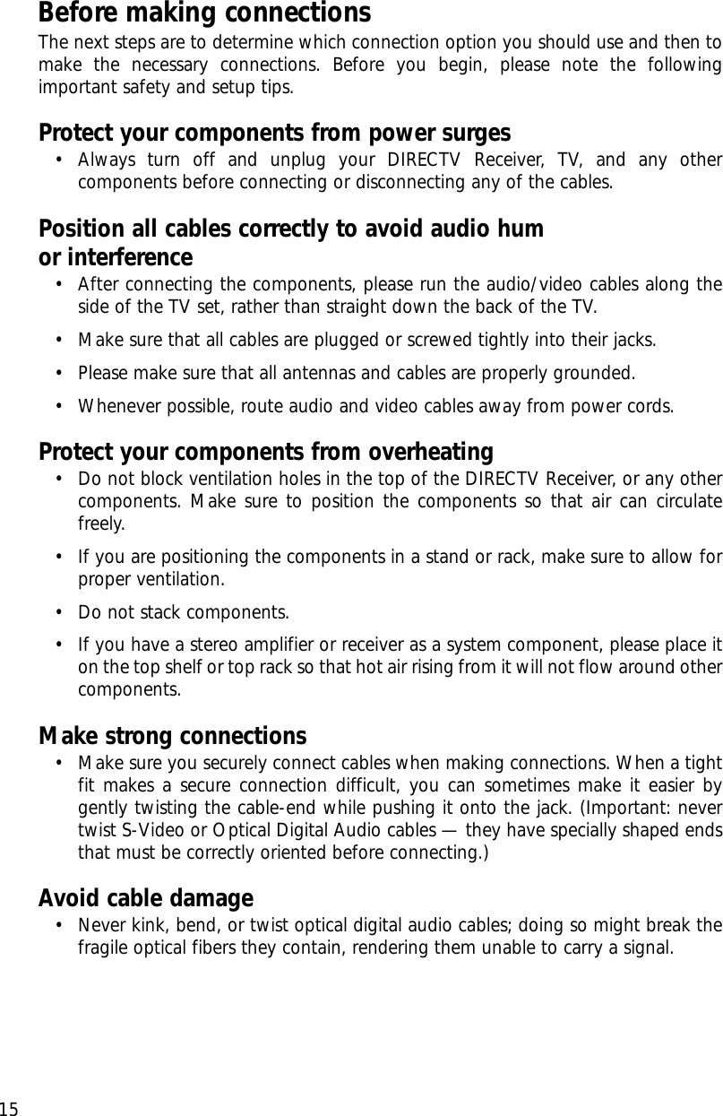 Before making connectionsThe next steps are to determine which connection option you should use and then tomake the necessary connections. Before you begin, please note the followingimportant safety and setup tips.Protect your components from power surges• Always turn off and unplug your DIRECTV Receiver, TV, and any othercomponents before connecting or disconnecting any of the cables.Position all cables correctly to avoid audio hum or interference• After connecting the components, please run the audio/video cables along theside of the TV set, rather than straight down the back of the TV.• Make sure that all cables are plugged or screwed tightly into their jacks.• Please make sure that all antennas and cables are properly grounded.• Whenever possible, route audio and video cables away from power cords.Protect your components from overheating• Do not block ventilation holes in the top of the DIRECTV Receiver, or any othercomponents. Make sure to position the components so that air can circulatefreely.• If you are positioning the components in a stand or rack, make sure to allow forproper ventilation.• Do not stack components.• If you have a stereo amplifier or receiver as a system component, please place iton the top shelf or top rack so that hot air rising from it will not flow around othercomponents.Make strong connections• Make sure you securely connect cables when making connections. When a tightfit makes a secure connection difficult, you can sometimes make it easier bygently twisting the cable-end while pushing it onto the jack. (Important: nevertwist S-Video or Optical Digital Audio cables — they have specially shaped endsthat must be correctly oriented before connecting.)Avoid cable damage• Never kink, bend, or twist optical digital audio cables; doing so might break thefragile optical fibers they contain, rendering them unable to carry a signal. Chapter 2: Setting up and connecting15
