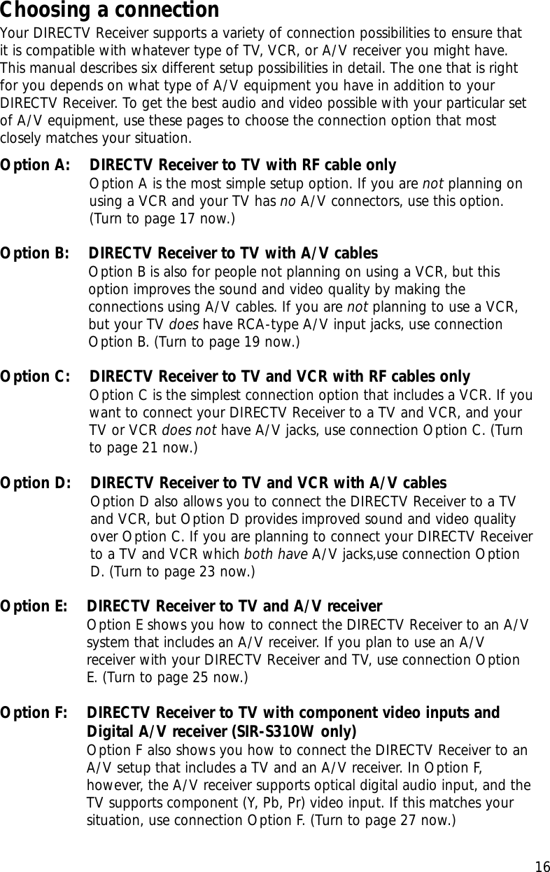 Chapter 2: Setting up and connecting16Choosing a connectionYour DIRECTV Receiver supports a variety of connection possibilities to ensure thatit is compatible with whatever type of TV, VCR, or A/V receiver you might have.This manual describes six different setup possibilities in detail. The one that is rightfor you depends on what type of A/V equipment you have in addition to yourDIRECTV Receiver. To get the best audio and video possible with your particular setof A/V equipment, use these pages to choose the connection option that mostclosely matches your situation.Option A:    DIRECTV Receiver to TV with RF cable onlyOption A is the most simple setup option. If you are not planning onusing a VCR and your TV has no A/V connectors, use this option.(Turn to page 17 now.)Option B:    DIRECTV Receiver to TV with A/V cablesOption B is also for people not planning on using a VCR, but thisoption improves the sound and video quality by making theconnections using A/V cables. If you are not planning to use a VCR,but your TV does have RCA-type A/V input jacks, use connectionOption B. (Turn to page 19 now.)Option C:    DIRECTV Receiver to TV and VCR with RF cables onlyOption C is the simplest connection option that includes a VCR. If youwant to connect your DIRECTV Receiver to a TV and VCR, and yourTV or VCR does not have A/V jacks, use connection Option C. (Turnto page 21 now.)Option D:    DIRECTV Receiver to TV and VCR with A/V cablesOption D also allows you to connect the DIRECTV Receiver to a TVand VCR, but Option D provides improved sound and video qualityover Option C. If you are planning to connect your DIRECTV Receiverto a TV and VCR which both have A/V jacks,use connection OptionD. (Turn to page 23 now.)Option E:    DIRECTV Receiver to TV and A/V receiverOption E shows you how to connect the DIRECTV Receiver to an A/Vsystem that includes an A/V receiver. If you plan to use an A/Vreceiver with your DIRECTV Receiver and TV, use connection OptionE. (Turn to page 25 now.)Option F:    DIRECTV Receiver to TV with component video inputs andDigital A/V receiver (SIR-S310W only)Option F also shows you how to connect the DIRECTV Receiver to anA/V setup that includes a TV and an A/V receiver. In Option F,however, the A/V receiver supports optical digital audio input, and theTV supports component (Y, Pb, Pr) video input. If this matches yoursituation, use connection Option F. (Turn to page 27 now.)