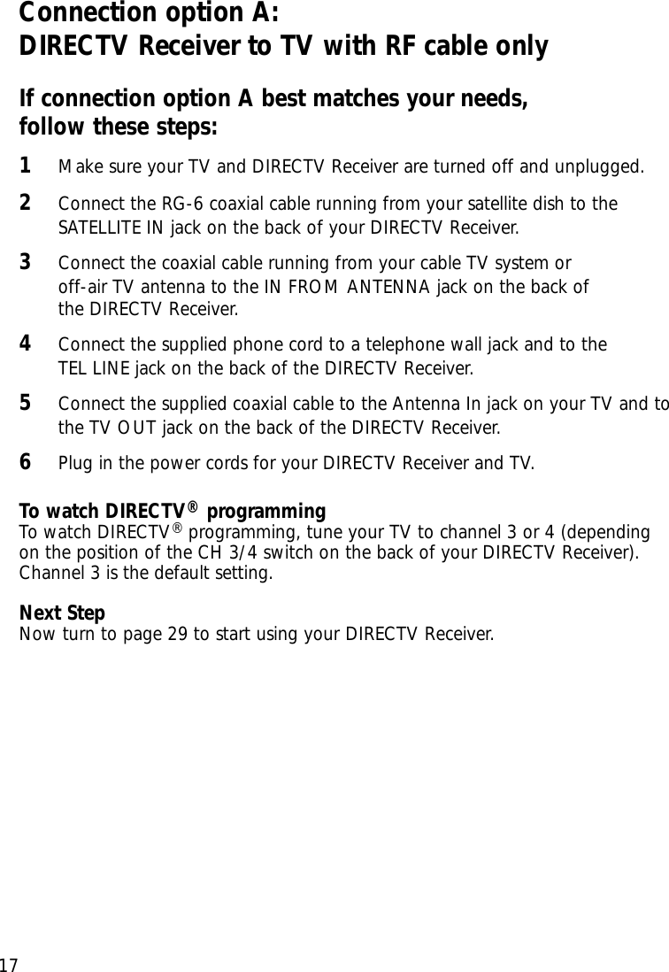Chapter 2: Setting up and connecting17Connection option A:DIRECTV Receiver to TV with RF cable onlyIf connection option A best matches your needs, follow these steps:1Make sure your TV and DIRECTV Receiver are turned off and unplugged.2Connect the RG-6 coaxial cable running from your satellite dish to theSATELLITE IN jack on the back of your DIRECTV Receiver.3Connect the coaxial cable running from your cable TV system or off-air TV antenna to the IN FROM ANTENNA jack on the back of the DIRECTV Receiver.4Connect the supplied phone cord to a telephone wall jack and to the TEL LINE jack on the back of the DIRECTV Receiver.5Connect the supplied coaxial cable to the Antenna In jack on your TV and tothe TV OUT jack on the back of the DIRECTV Receiver.6Plug in the power cords for your DIRECTV Receiver and TV.To watch DIRECTV®programmingTo watch DIRECTV®programming, tune your TV to channel 3 or 4 (dependingon the position of the CH 3/4 switch on the back of your DIRECTV Receiver).Channel 3 is the default setting. Next StepNow turn to page 29 to start using your DIRECTV Receiver.