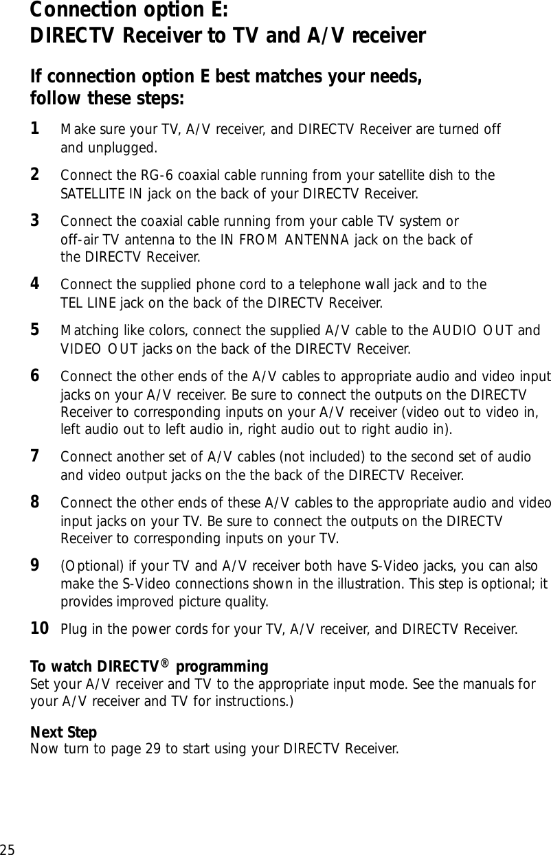 Chapter 2: Setting up and connecting25Connection option E:DIRECTV Receiver to TV and A/V receiverIf connection option E best matches your needs, follow these steps:1Make sure your TV, A/V receiver, and DIRECTV Receiver are turned off and unplugged.2Connect the RG-6 coaxial cable running from your satellite dish to theSATELLITE IN jack on the back of your DIRECTV Receiver.3Connect the coaxial cable running from your cable TV system or off-air TV antenna to the IN FROM ANTENNA jack on the back of the DIRECTV Receiver.4Connect the supplied phone cord to a telephone wall jack and to the TEL LINE jack on the back of the DIRECTV Receiver.5Matching like colors, connect the supplied A/V cable to the AUDIO OUT andVIDEO OUT jacks on the back of the DIRECTV Receiver. 6Connect the other ends of the A/V cables to appropriate audio and video inputjacks on your A/V receiver. Be sure to connect the outputs on the DIRECTVReceiver to corresponding inputs on your A/V receiver (video out to video in,left audio out to left audio in, right audio out to right audio in).7Connect another set of A/V cables (not included) to the second set of audioand video output jacks on the the back of the DIRECTV Receiver. 8Connect the other ends of these A/V cables to the appropriate audio and videoinput jacks on your TV. Be sure to connect the outputs on the DIRECTVReceiver to corresponding inputs on your TV.9(Optional) if your TV and A/V receiver both have S-Video jacks, you can alsomake the S-Video connections shown in the illustration. This step is optional; itprovides improved picture quality.10 Plug in the power cords for your TV, A/V receiver, and DIRECTV Receiver.To watch DIRECTV®programmingSet your A/V receiver and TV to the appropriate input mode. See the manuals foryour A/V receiver and TV for instructions.)Next StepNow turn to page 29 to start using your DIRECTV Receiver.