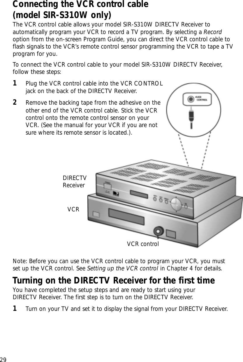 Chapter 2: Setting up and connecting29Connecting the VCR control cable (model SIR-S310W only)The VCR control cable allows your model SIR-S310W DIRECTV Receiver toautomatically program your VCR to record a TV program. By selecting a Recordoption from the on-screen Program Guide, you can direct the VCR control cable toflash signals to the VCR’s remote control sensor programming the VCR to tape a TVprogram for you.To connect the VCR control cable to your model SIR-S310W DIRECTV Receiver,follow these steps:1Plug the VCR control cable into the VCR CONTROLjack on the back of the DIRECTV Receiver.2Remove the backing tape from the adhesive on theother end of the VCR control cable. Stick the VCRcontrol onto the remote control sensor on yourVCR. (See the manual for your VCR if you are notsure where its remote sensor is located.).Note: Before you can use the VCR control cable to program your VCR, you must set up the VCR control. See Setting up the VCR control in Chapter 4 for details.Turning on the DIRECTV Receiver for the first timeYou have completed the setup steps and are ready to start using your DIRECTV Receiver. The first step is to turn on the DIRECTV Receiver.1Turn on your TV and set it to display the signal from your DIRECTV Receiver.DIRECTVReceiverVCRVCR control