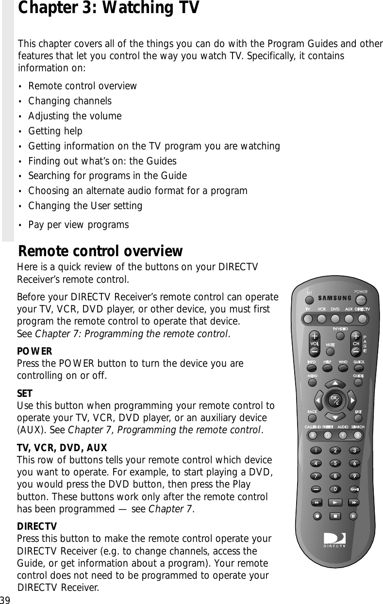 Remote control overviewHere is a quick review of the buttons on your DIRECTVReceiver’s remote control. Before your DIRECTV Receiver’s remote control can operateyour TV, VCR, DVD player, or other device, you must firstprogram the remote control to operate that device. See Chapter 7: Programming the remote control.POWERPress the POWER button to turn the device you arecontrolling on or off.SETUse this button when programming your remote control tooperate your TV, VCR, DVD player, or an auxiliary device(AUX). See Chapter 7, Programming the remote control.TV, VCR, DVD, AUXThis row of buttons tells your remote control which deviceyou want to operate. For example, to start playing a DVD,you would press the DVD button, then press the Playbutton. These buttons work only after the remote controlhas been programmed — see Chapter 7.DIRECTVPress this button to make the remote control operate yourDIRECTV Receiver (e.g. to change channels, access theGuide, or get information about a program). Your remotecontrol does not need to be programmed to operate yourDIRECTV Receiver.39Chapter 3: Watching TVThis chapter covers all of the things you can do with the Program Guides and otherfeatures that let you control the way you watch TV. Specifically, it containsinformation on:•Remote control overview•Changing channels•Adjusting the volume•Getting help•Getting information on the TV program you are watching•Finding out what’s on: the Guides•Searching for programs in the Guide•Choosing an alternate audio format for a program•Changing the User setting•Pay per view programs